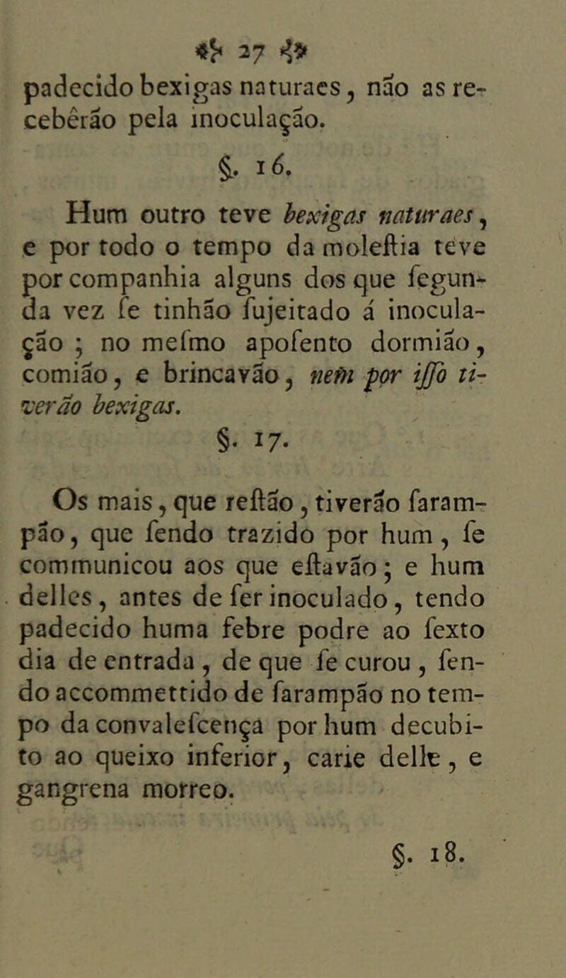 padecido bexigas naturacs, nao as re- ceberão pela inoculação. & ié. Hum outro teve bexigas naturaes, e por todo o tempo damoleflia teve por companhia alguns dos que fegun- ua vez fe tinhão íujeitado á inocula- ção ; no mefmo apofento dormião, comião, e brincavão, nefn por ijjo ti- ver ão bexigas. §• 17- Os mais, que reílão , tiverão faram- pão, que fendo trazido por hum , fe communicou aos que elhivão; e hum delles, antes de fer inoculado, tendo padecido huma febre podre ao fexto dia de entrada , de que fe curou , fen- do accommettido de farampão no tem- po da convalefcença por hum decúbi- to ao queixo inferior, carie delle, e gangrena morreo. §• 18.