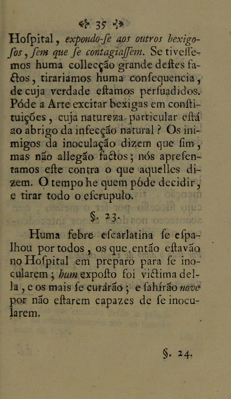*<• 37 >5* Hofpital, expondo-fe aos outros bexigo- fosyfem que fe contagiajjem. Se tivelíe- mos huma collecção grande deftes fa- &os, rirariamos huma confequencia, de cuja verdade eítamos perfuadidos. Póde a Arte excitar bexigas em confti- tuições , cuja natureza particular eítá ao abrigo da infecção natural ? Os ini- migos da inoculação dizem que íim, mas nao allegão fa&os; nós aprefen- tamos efte contra o que aquclles di- zem. O tempohe quem póde decidir, e tirar todo o efcrupulo. §• 23* . Huma febre efcarlatina fe efpa- lhou por todos, os que, então eftavao no Hofpital em preparo para fe ino- cularem; httmexpolto foi viflima del- ia, e os mais fe curárão; e fahírão nove por não eitarem capazes de fe inocu- larem. §. 24.