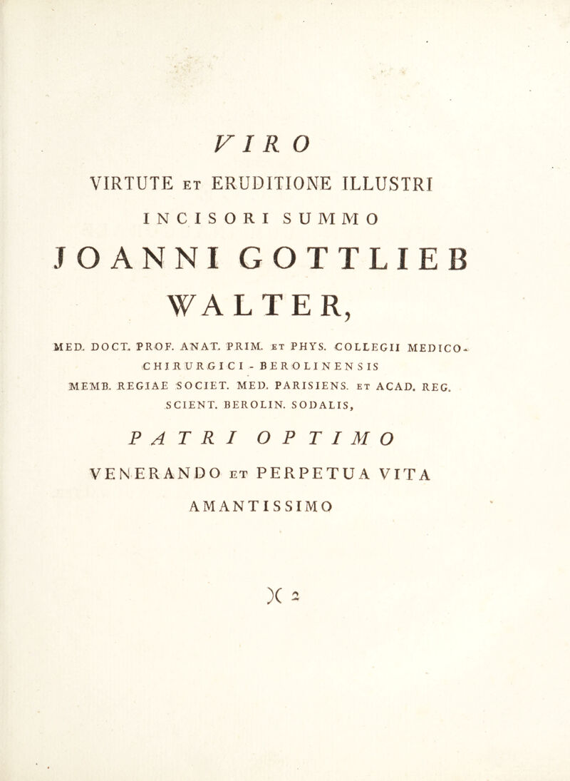 VIR O VIRTUTE et ERUDITIONE ILLUSTRI INCISORI SUMMO JO ANNI GOTTLIEB WALTER, MED, DOCT. PROF. ANAT. PRIM. et PHYS. COLLEGII MEDICO- CHIRURGICI - BEROLINENSIS MEMB. REGIAE SOCIET. MED. PARISIENS. et ACAD. REG. SCIENT. BEROLIN. SODALIS, PATRI OPTIMO VENERANDO et PERPETUA VITA AMANTISSIMO