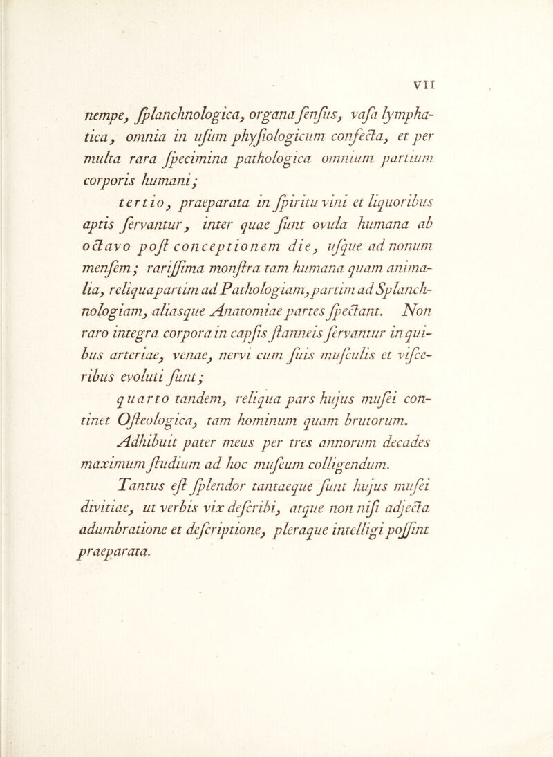 nempe; fplanchnologica, organafenfus, vafa lympha- tica, omnia in ufum phyjiologicum confecta, et per multa rara fpecimina pathologica omnium partium corporis humani; tertio, praeparata in fpiritu vini et liquoribus aptis fervantur, inter quae Jimt ovula humana ab octavo pof conceptionem die, ufque ad nonum menfem ; rarijfma monfra tam humana quam anima- lia, reliquapartim ad Pathologiam,partim ad Splanch- nologiam, aliasque Anatomiae partes [pectant. Non raro integra corpora in capfis fanneis fervantur in qui- bus arteriae, venae, nervi cum fis mu/culis et vifce- ribus evoluti futit; quarto tandem, reliqua pars hujus mufei con- tinet Ofleologica, tam hominum quam brutorum. Adhibuit pater meus per tres annorum decades maximum fudium ad hoc mufeum colligendum. Tantus ef flendor tantaeque fnt hujus mufei divitiae, ut verbis vix defcnbi, atque non nif adjecta adumbratione et defcnptione, pleraque intelligi pofint praeparata.