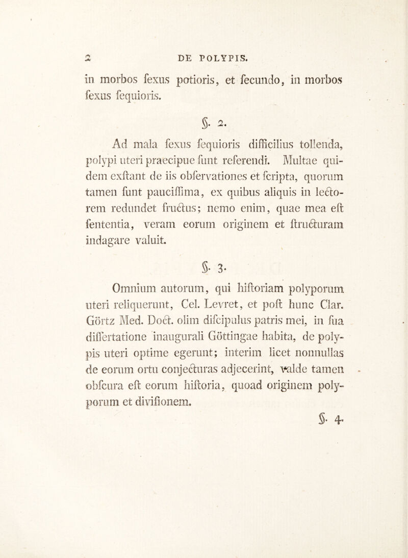 r*» in morbos fexus potioris, et fecundo, in morbos fexus fequioris. 5- 2- Ad mala fexus fequioris difficilius tollenda, polypi uteri praecipue funt referendi. Multae qui- dem exftant de iis obfervationes et (cripta, quorum tamen funt pauciffima, ex quibus aliquis in lefto- rem redundet frudtus; nemo enim, quae mea eft lententia, veram eorum originem et ftru&uram indagare valuit. 5- 3- Omnium autorum, qui hiftoriam polyporum uteri reliquerunt, Cei. Levret, et poft hunc Clar. Gortz Med. Do6h olim difcipalus patris mei, in fu a dilfertatione inaugurali Gdttingae habita, de poly- pis uteri optime egerunt; interim licet nonnullas de eorum ortu conjecturas adjecerint, valde tamen obfcura eft eorum hiftoria, quoad originem poly- porum et divifionem. $• 4*