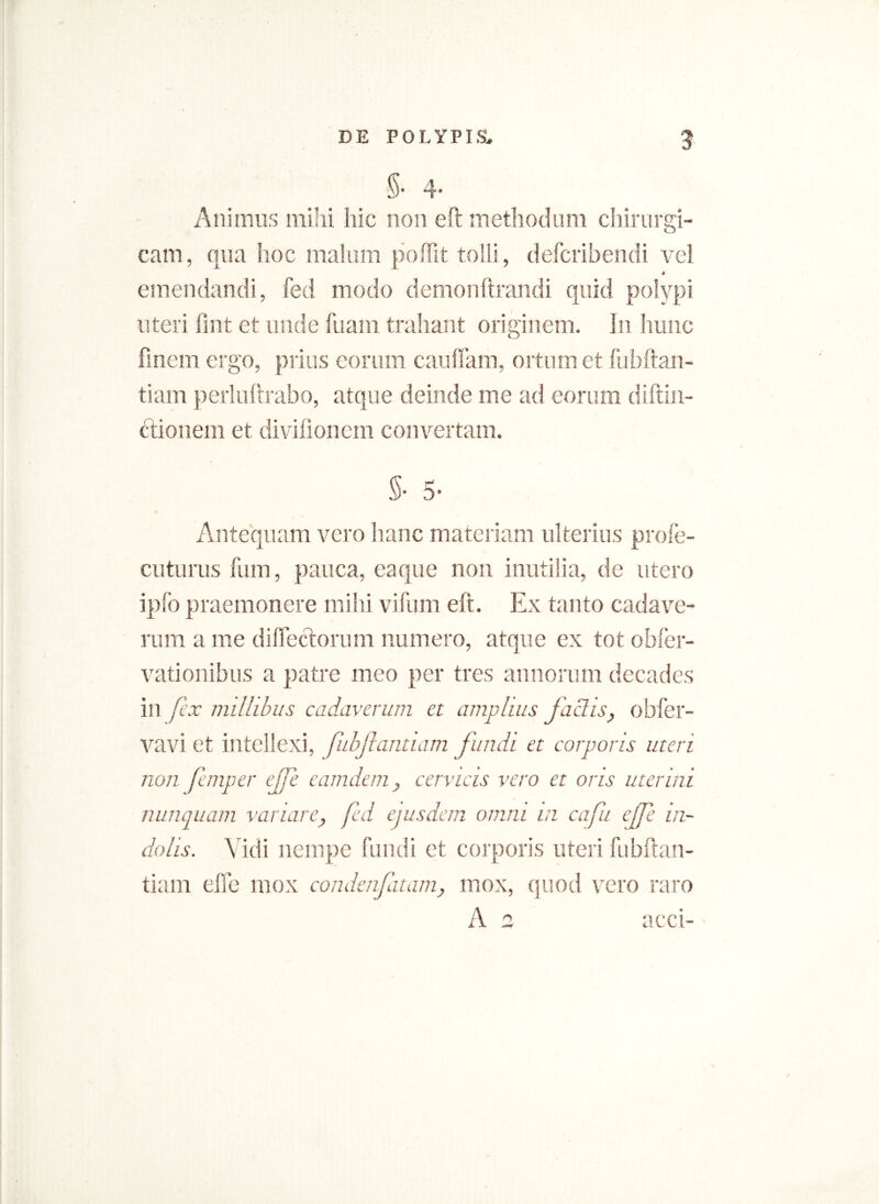 §• 4- Animus milii hic non eft methodum chirurgi- cam, qua hoc malum poffit tolli, defcribendi vel emendandi, fed modo demonftrandi quid polypi uteri fint et unde fuam trahant originem. In hunc finem ergo, prius eorum cauflam, ortum et fubftan- tiam perluftrabo, atque deinde me ad eorum diftin- ctionem et divifionem convertam. $■ 5- Antequam vero hanc materiam ulterius profe- cuturus fum, pauca, eaque non inutilia, de utero ipfo praemonere mihi vifum eft. Ex tanto cadave- rum a me dilfectorum numero, atque ex tot obfer- vationibus a patre meo per tres annorum decades in fex millibus cadaverum et amplius faciis, obfer- vavi et intellexi, fiibjlanxiam fundi et corporis uteri non Jemper ejfe eamdem, cervicis vero et oris uterini nunquam vanare, fed ejusdem omni m cafu cffe in- dolis. Vidi nempe fundi et corporis uteri fubftan- tiam die mox condenjatam, mox, quod vero raro A 2 acci-