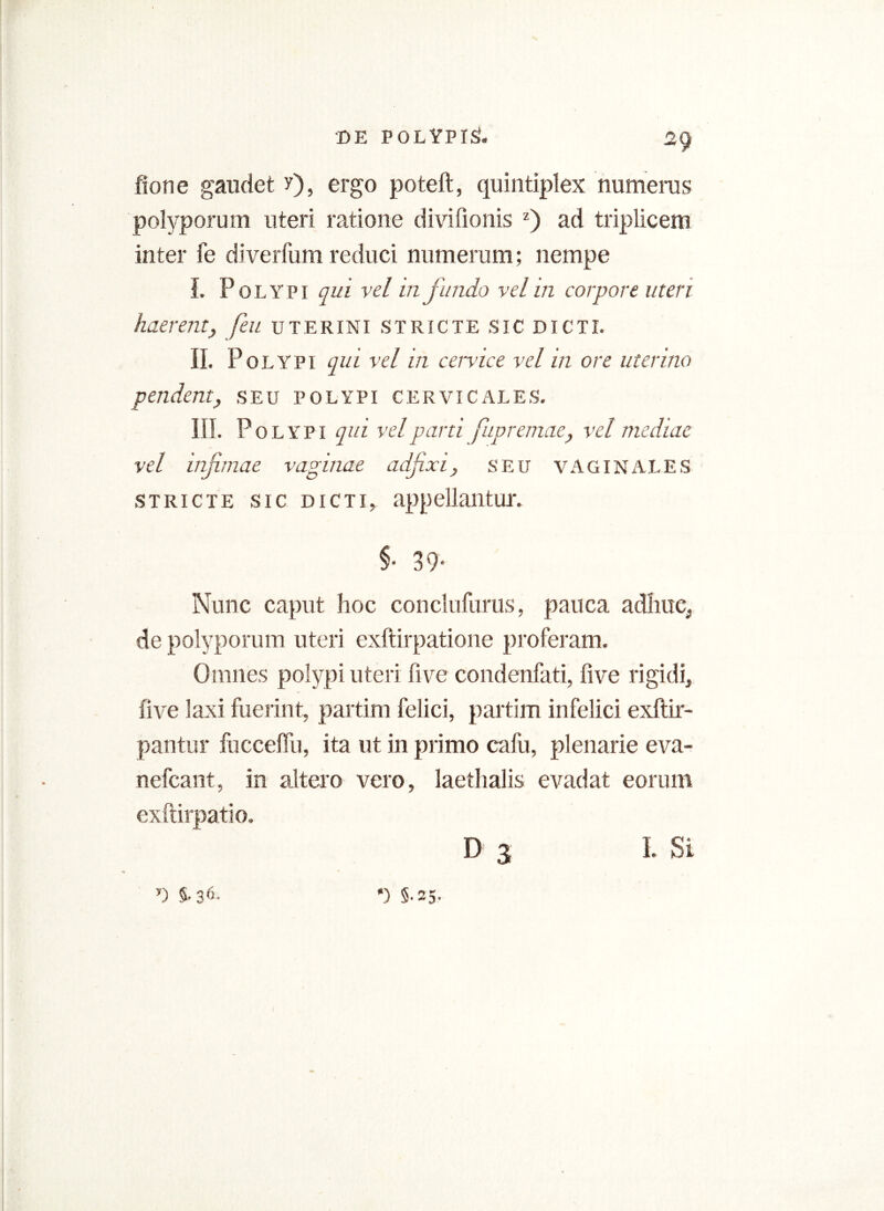 fione gaudet y), ergo poteft, quintiplex numeras polyporum uteri ratione divilionis z) ad triplicem inter fe diverfum reduci numerum; nempe I. P 0 l Y p i qui vel in fundo vel in corpore uteri haerent, feu uterini stricte sic dicti. II. Polypi qui vel in cervice vel in ore uterina pendent, seu polypi cervicales. III. P olypi qui vel parti fupremae, vel mediae vel infimae vaginae adfixi, seu VAGINALES stricte sic dicti, appellantur. §• 39* Nunc caput hoc conclufurus, pauca adhuc, de polyporum uteri exftirpatione proferam. Omnes polypi uteri live condenfati, five rigidi, live laxi fuerint, partim felici, partim infelici exftir- pantur fuccelfu, ita ut in primo cafu, plenarie eva- nefcant, in altero vero, laethalis evadat eorum exftirpatio. D 3 I. Si