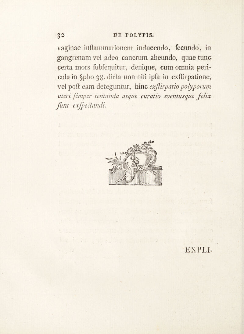 vaginae inflammationem inducendo, fecundo, in gangrenam vel adeo cancrum abeundo, quae tunc certa mors fubfequitur, denique, cum omnia peri- cula in §pho gg. dicta non nifi ipfa in exftirpatione, vel poft eam deteguntur, hinc exftirpatiopolyporum uteri femper tertianda atque curatio eventusque felix funt exjpeclandi. EXPLI-