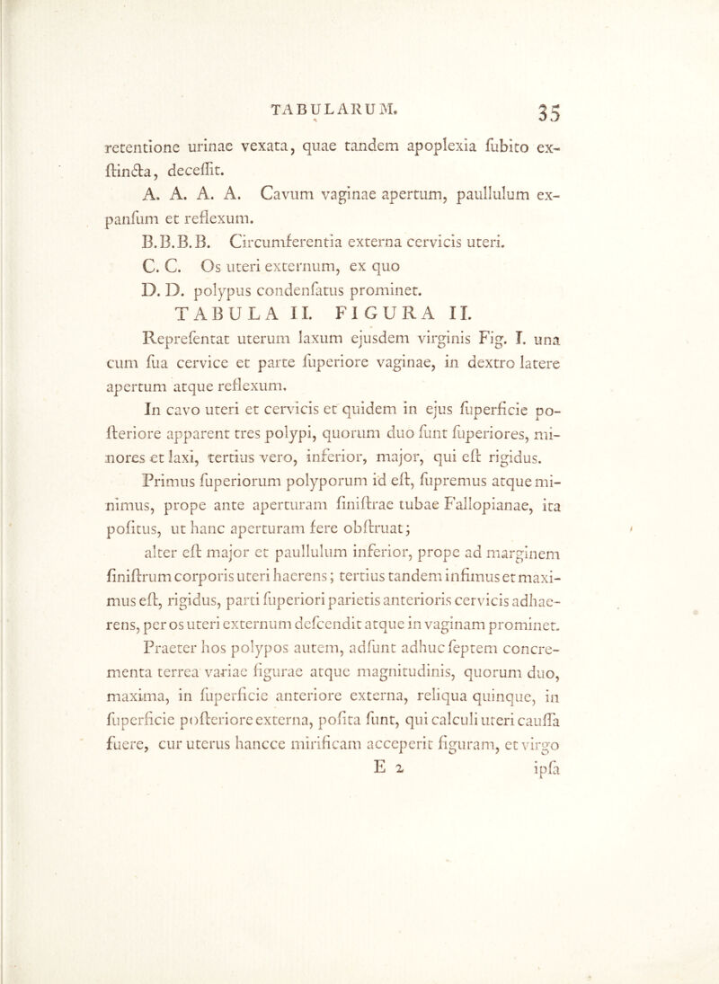 retentione urinae vexata, quae tandem apoplexia fubko ex* ftinfta, deceflit. A. A. A. A. Cavum vaginae apertum, paullulum ex* panium et reflexum. B. B.B.B. Circumferentia externa cervicis uteri. C. C. Os uteri externum, ex quo D. D. polypus condenlatus prominet. TABULA II. FIGURA II. Reprefentat uterum laxum ejusdem virginis Fig. I. una cum fua cervice et parte luperiore vaginae, in dextro latere apertum atque reflexum. In cavo uteri et cervicis et quidem in ejus fuperflcie po- lleri ore apparent tres polypi, quorum duo lunt fiiperiores, mi- nores et laxi, tertius vero, inferior, major, qui eft rigidus. Primus fuperiorum polyporum id eft, fupremus atque mi- nimus, prope ante aperturam finiftrae tubae Fallopianae, ita p0(1 tus, ut hanc aperturam fere obftruat; alter eft major et paullulum inferior, prope ad marginem finiftrum corporis uteri haerens; tertius tandem infimus et maxi- mus eft, rigidus, parti fuperiori parietis anterioris cervicis adhae- rens, per os uteri externum defcendit atque in vaginam prominet. Praeter hos polypos autem, adfunt adhucfeptem concre- menta terrea variae figurae atque magnitudinis, quorum duo, maxima, in fuperflcie anteriore externa, reliqua quinque, in fuperflcie pofteriore externa, polita funt, qui calculi uteri caulTa fuere, cur uterus hancce mirificam acceperit figuram, et virgo E 2 ipla