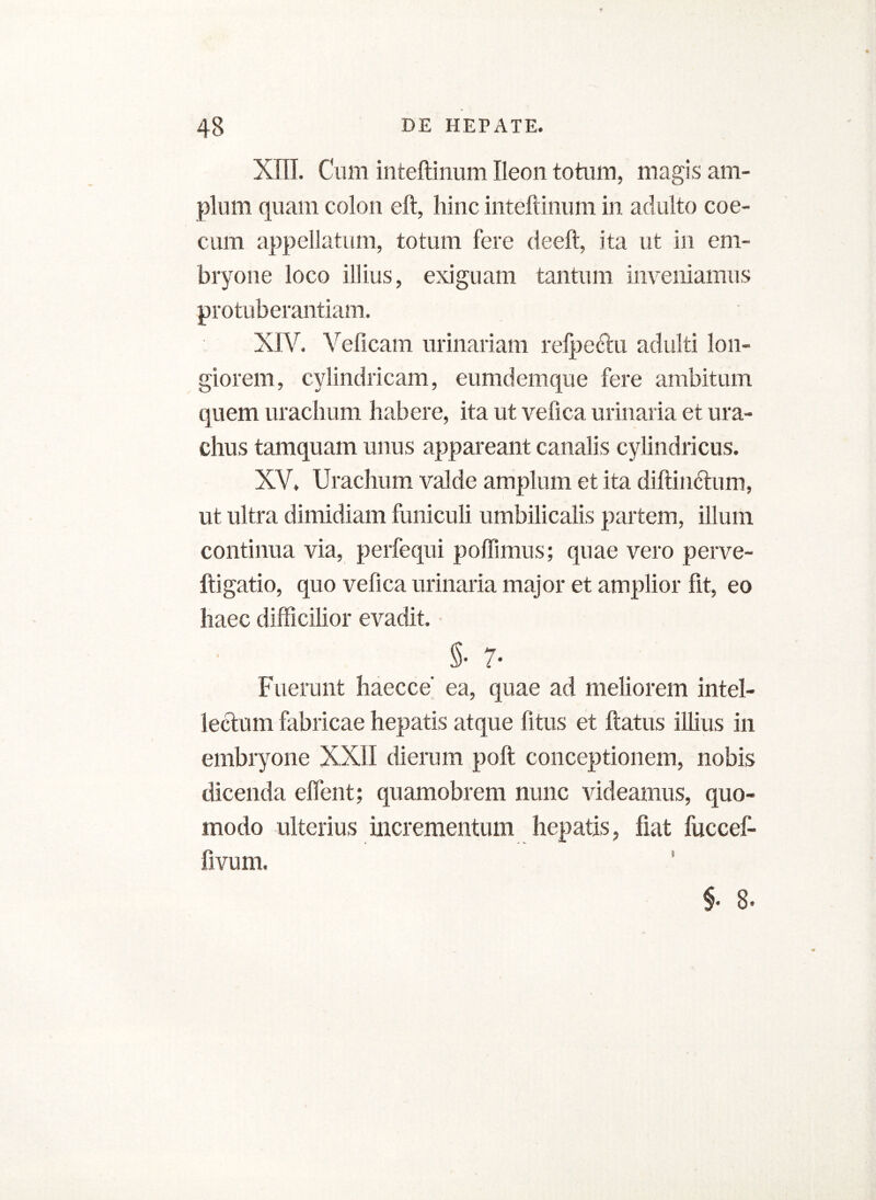 XIII. Cum inteftinum Ileon totum, magis am- plum quam colon eft, hinc inteftinum in adulto coe- cum appellatum, totum fere deeft, ita ut in em- bryone loco illius, exiguam tantum inveniamus protuberandam. XIV. Veficam urinariam refpeftu adulti lon- giorem, cylindricam, eumdemque fere ambitum quem urachum habere, ita ut vefica urinaria et ura- chus tamquam unus appareant canalis cylindricus. XV. Urachum valde amplum et ita diftindtum, ut ultra dimidiam funiculi umbilicalis partem, illum continua via, perfequi poffimus; quae vero perve- ftigatio, quo vefica urinaria major et amplior fit, eo haec difficilior evadit. §• 7- Fuerunt haecce’ ea, quae ad meliorem intel- lectum fabricae hepatis atque fitus et flatus illius in embryone XXII dierum poft conceptionem, nobis dicenda effent; quamobrem nunc videamus, quo- modo ulterius incrementum hepatis, fiat fuccef- fivum. §. 8.