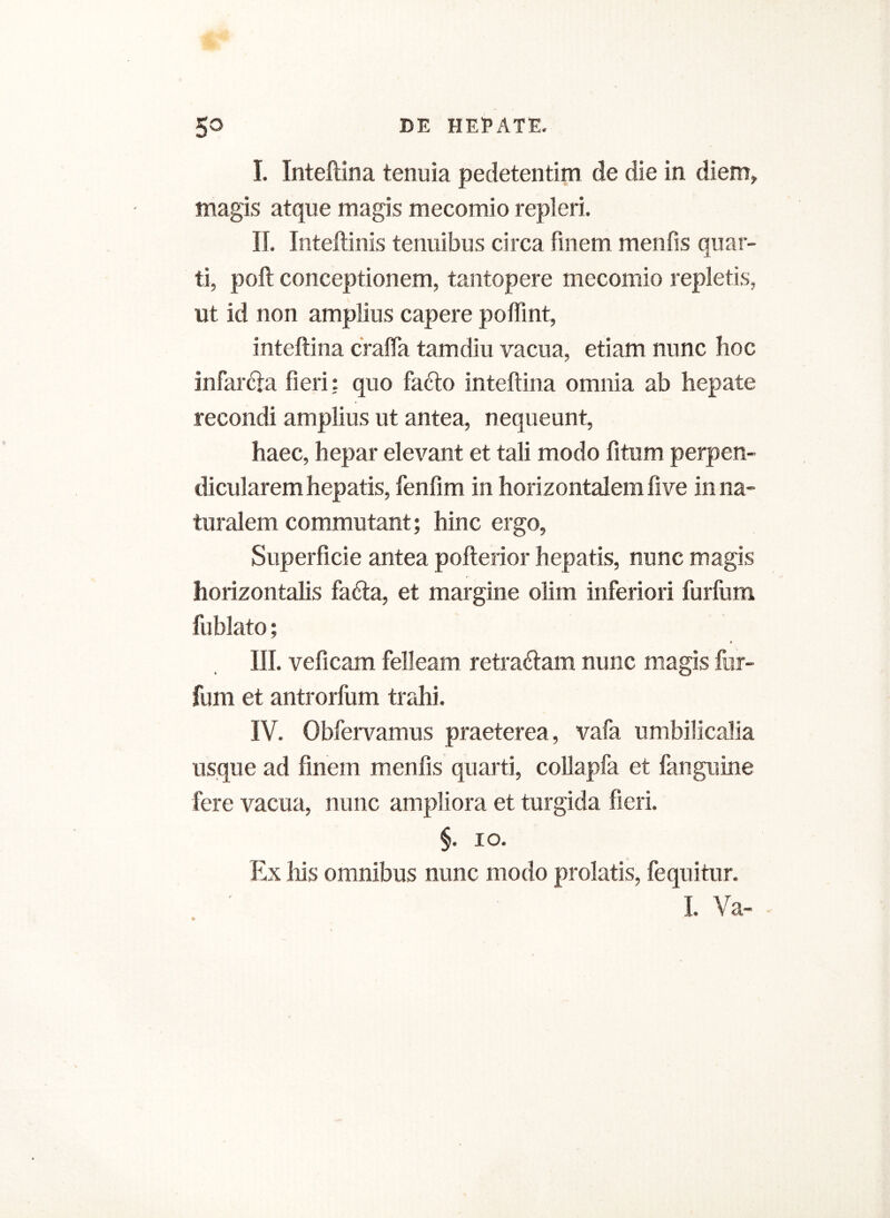 I. Inteftina tenuia pedetentim de die in diem,, magis atque magis mecomio repleri. II. Inteftinis tenuibus circa finem menfis quar- ti, poft conceptionem, tantopere mecomio repletis, ut id non amplius capere poftint, inteftina cralfa tamdiu vacua, etiam nunc hoc infar&a fieri: quo fa<fto inteftina omnia ab hepate recondi amplius ut antea, nequeunt, haec, hepar elevant et tali modo fitum perpen- dicularem hepatis, fenfim in horizontalem five in na- turalem commutant; hinc ergo, Superficie antea pofterior hepatis, nunc magis horizontalis fadfta, et margine olim inferiori furfum fublato; » III. veficam felleam retraftam nunc magis fur- fum et antrorfum trahi. IV. Obfervamus praeterea, vafa umbilicalia usque ad finem menfis quarti, collapfa et fanguine fere vacua, nunc ampliora et turgida fieri. §. io. Ex his omnibus nunc modo prolatis, fequitur.