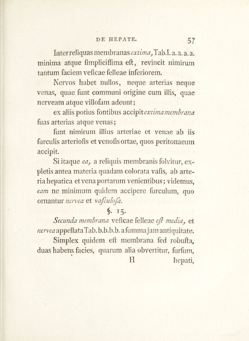 5? Inter reliquas membranas extima, Tab.T. a. a. a. a. minima atque fimpliciffima eft, revincit nimirum tantum faciem veficae felleae inferiorem. Nervos habet nullos, neque arterias neque venas, quae funt communi origine cum illis, quae nerveam atque villofam adeunt; ex aliis potius fontibus accipit extima membrana fuas arterias atque venas; funt nimirum illius arteriae et venae ab iis furculis arteriofis et venofis ortae, quos peritonaeum accipit. Si itaque ea, a reliquis membranis folvitur, ex- pletis antea materia quadam colorata vafis, ab arte- ria hepatica et vena portarum venientibus; videmus, eam ne minimum quidem accipere furculum, quo ornantur nervea et vafculofa. §• T5- Secunda membrana veficae felleae eft media, et nervea appellataTab. b.b.b.b. afummajam antiquitate. Simplex quidem eft membrana fed robufta, duas habens facies, quarum alia obvertitur, furfum, H hepati,