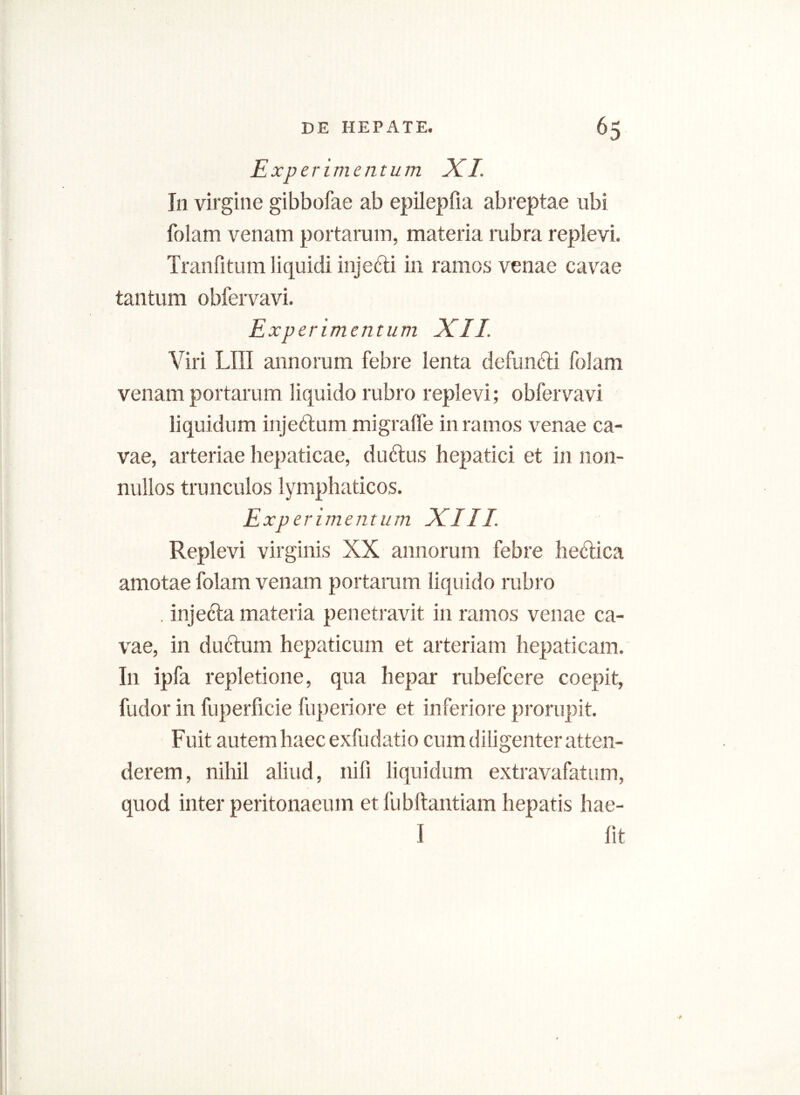 Experimentum XI In virgine gibbofae ab epilepfia abreptae ubi folam venam portarum, materia rubra replevi. Tranfitum liquidi injedi in ramos venae cavae tantum obfervavi. Experimentum XII. Viri LIII annorum febre lenta defundi folam venam portarum liquido rubro replevi; obfervavi liquidum injedum migraffe in ramos venae ca- vae, arteriae hepaticae, dudus hepatici et in non- nullos trunculos lymphaticos. Experimentum XIII Replevi virginis XX annorum febre hedica amotae folam venam portarum liquido rubro . injeda materia penetravit in ramos venae ca- vae, in dudum hepaticum et arteriam hepaticam. In ipfa repletione, qua hepar rubefcere coepit, fudor in fuperficie fuperiore et inferiore prorupit. Fuit autem haec exfudatio cum diligenter atten- derem, nihil aliud, nili liquidum extravafatum, quod inter peritonaeum et fubftantiam hepatis hae- I fit