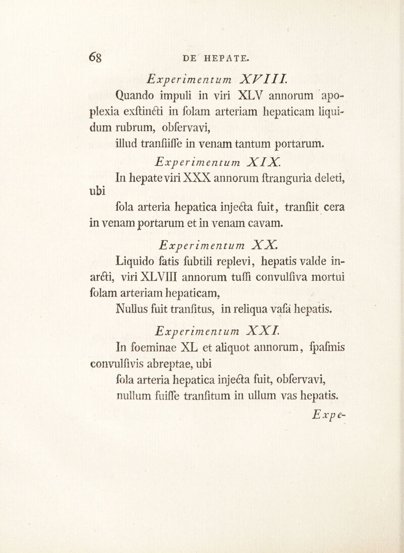 Experimentum XVIII. Quando impuli in viri XLV annorum apo- plexia exftinfti in folam arteriam hepaticam liqui- dum rubram, obfervavi, illud tranfiilfe in venam tantum portaram. Experimentum XIX. In hepate viri XXX annorum ftranguria deleti, ubi fola arteria hepatica injefta fuit, tranfiit cera in venam portaram et in venam cavam. Experimentum XX. Liquido fatis fubtili replevi, hepatis valde in- arfti, viri XLVIII annorum tuffi convulfiva mortui folam arteriam hepaticam, Nullus fuit tranfitus, in reliqua vafa hepatis. Experimentum XXL In foeminae XL et aliquot annorum, fpafmis convuhivis abreptae, ubi fola arteria hepatica injecta fuit, obfervavi, nullum fuiffe tranfitum in ullum vas hepatis.