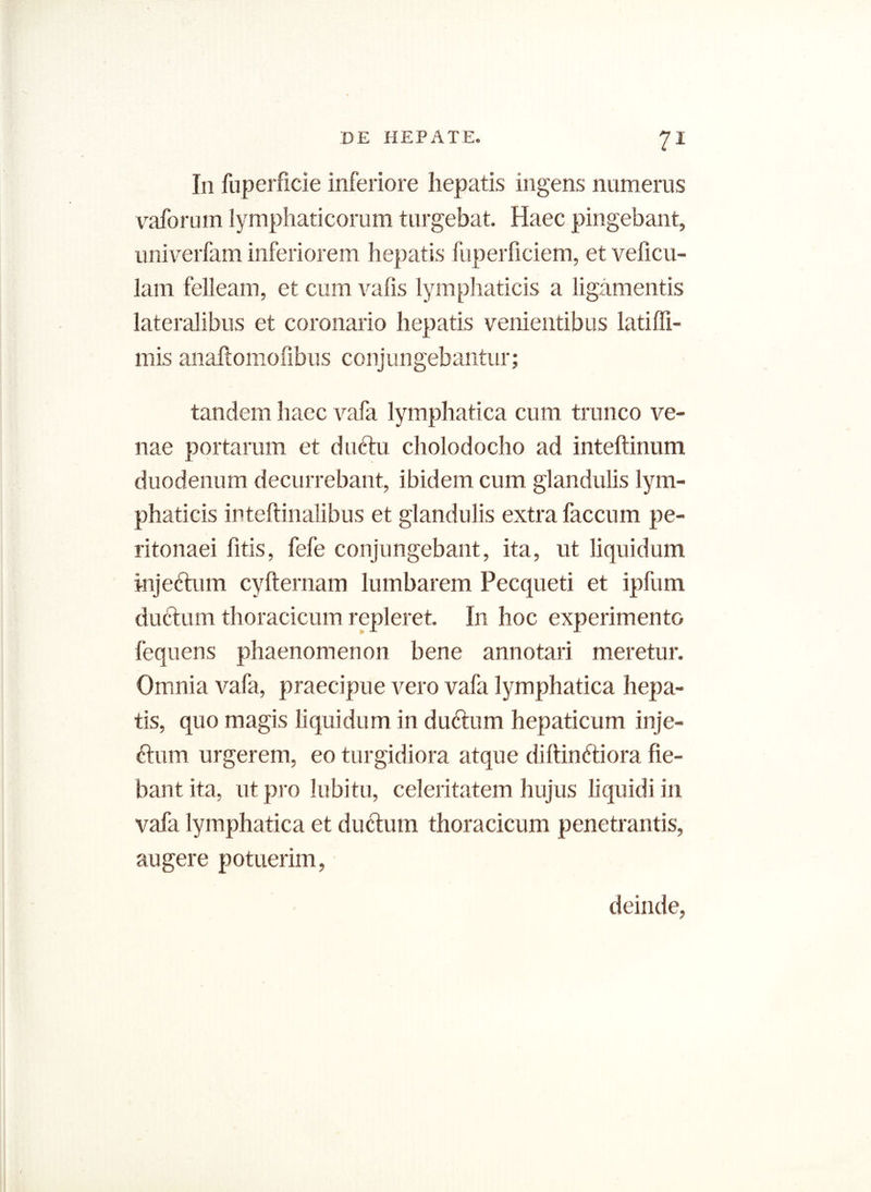 I11 fuperficie inferiore hepatis ingens numerus vaforum lymphaticorum turgebat. Haec pingebant, univerfam inferiorem hepatis fuperficiem, et veficu- lam felleam, et cum vafis lymphaticis a ligamentis lateralibus et coronario hepatis venientibus latiffi- mis anaftomofibus conjungebantur; tandem haec vafa lymphatica cum trunco ve- nae portarum et duftu cholodocho ad inteftinum duodenum decurrebant, ibidem cum glandulis lym- phaticis inteftinalibus et glandulis extra faecum pe- ritonaei litis, fefe conjungebant, ita, ut liquidum injectum cyfternam lumbarem Pecqueti et ipfum ductum thoracicum repleret. In hoc experimento fequens phaenomenon bene annotari meretur. Omnia vafa, praecipue vero vafa lymphatica hepa- tis, quo magis liquidum in ductum hepaticum inje- Hum urgerem, eo turgidiora atque diltinftiora fie- bant ita, ut pro lubitu, celeritatem hujus liquidi in vafa lymphatica et ductum thoracicum penetrantis, augere potuerim, deinde,