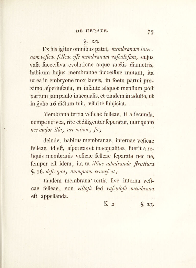 5- 22. Ex his igitur omnibus patet, membranam inter- nam veficae felleae ejfe membranam vafculofam, cujus vafa fuccefliva evolutione atque auftis diametris, habitum hujus membranae fucceflive mutant, ita ut ea in embryone mox laevis, in foetu partui pro- ximo afperiufcula, in infante aliquot menfium poft partum jam paulo inaequalis, et tandem in adulto, ut in §pho 16 diftum fuit, vifui fe fubjiciat. Membrana tertia veficae felleae, fi a fecunda, nempe nervea, rite et diligenter feperatur, numquam nec major illa> nec minor, fit- deinde, habitus membranae, internae veficae felleae, id eft, afperitas et inaequalitas, fuerit a re- liquis membranis veficae felleae feparata nec ne, femper eft idem, ita ut illius admiranda Jlruclura §. 16. defiripta, numquam evanefcat; tandem membrana' tertia five interna vefi- cae felleae, non villofii fed vaficulofa membrana eft appellanda.