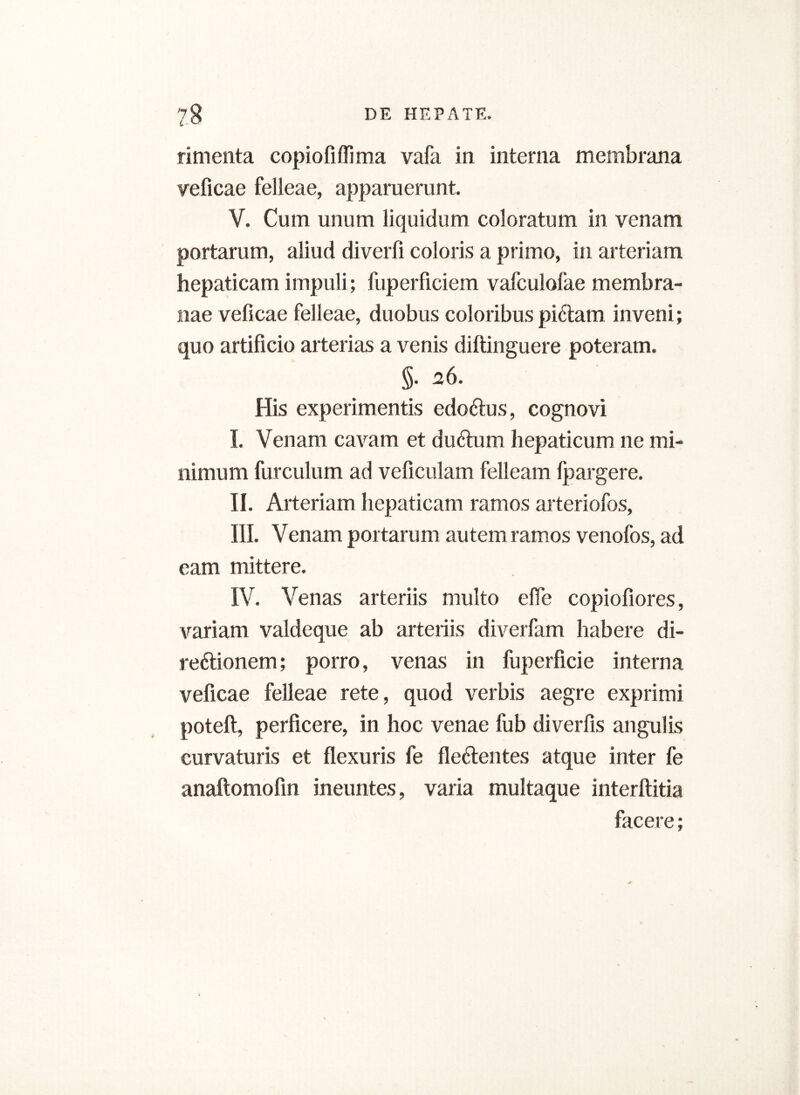 rimenta copiofiflima vafa in interna membrana veficae felleae, apparuerunt. V. Cum unum liquidum coloratum in venam portarum, aliud diverti coloris a primo, in arteriam hepaticam impuli; fuperficiem vafculofae membra- nae veficae felleae, duobus coloribus piCtam inveni; quo artificio arterias a venis diftinguere poteram. §• 26. His experimentis edoCtus, cognovi I. Venam cavam et duCtum hepaticum ne mi- nimum furculum ad veficulam felleam fpargere. II. Arteriam hepaticam ramos arteriofos, III. Venam portarum autem ramos venofos, ad eam mittere. IV. Venas arteriis multo effe copiofiores, variam valdeque ab arteriis diverfam habere di- rectionem; porro, venas in fuperficie interna veficae felleae rete, quod verbis aegre exprimi poteft, perficere, in hoc venae fub diverfis angulis curvaturis et flexuris fe fleCtentes atque inter fe anaftomofin ineuntes, varia multaque interftitia facere;