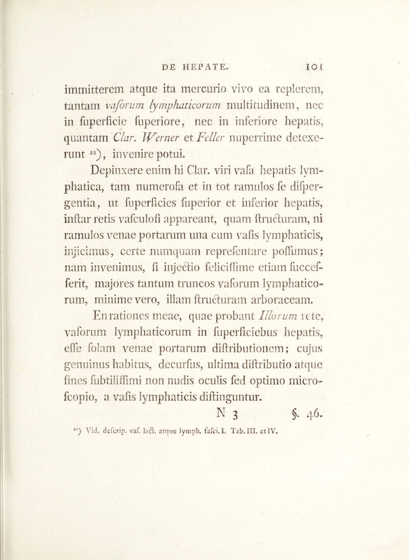 immitterem atque ita mercurio vivo ea replerem, tantam vaforum lymphaticorum multitudinem, nec in fuperficie fuperiore, nec in inferiore hepatis, quantam Clar. Werner et Feller nuperrime detexe- runt aa), invenire potui. Depinxere enim hi Clar. viri vafa hepatis lym- phatica, tam numerofa et in tot ramulos fe difper- gentia, ut fuperficies fuperior et inferior hepatis, inftar retis vafculofi appareant, quam ftra&uram, ni ramulos venae portarum una cum vafis lymphaticis, injicimus, certe numquam reprefentare poffumus; nam invenimus, fi injectio felici (lime etiam fuecef- ferit, majores tantum truncos vaforum lymphatico- rum, minime vero, illam ftructuram arboraceam. En rationes meae, quae probant Illorum rete, vaforum lymphaticorum in fuperficiebus hepatis, effe folam venae portarum diftributionem; cujus genuinus habitus, decurfus, ultima diftributio atque fines fubtiliffimi non nudis oculis fed optimo micro- fcopio, a vafis lymphaticis diffinguntur. aa) Vid, defcrip. vaf. la<Tt. atque lymph, fafci. I, Tab. III, et IV.