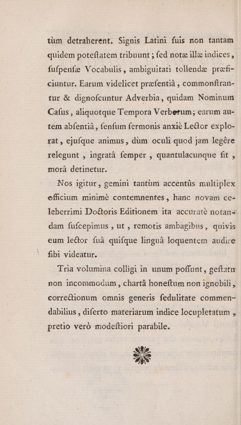 tüm detraherent. Signis Latini fuis non tantam quidem poteflatem tribuunt ; fed note illa: indices, fufpenfe Vocabulis, ambiguitati tollende praef ciuntur. Earum videlicet prafentià , commonftran- tur &amp; dignofcuntur Adverbia, quidam Nominum Caíus , aliquotque Tempora Verbetum; earum au- tem abfentià , fenfum fermonis anxie Ledor explo- tat, ejufque animus , dim oculi quod Jam legére relegunt , ingratà femper , quantulacunque fit , morà detinetur. Nos igitur, gemini tantum accentüs multiplex effcium minimé contemnentes, hanc novam ce- leberrimi Do&amp;toris Editionem ita accurate notans dam fuícepimus , ut , remotis ambagibus, quivis eum ledor fuá quifque linguà loquentem audi:e fibi videatur. Tria volumina colligi in unum poffunt, geftatu non incommodum , chartá honeftum non ignobili , correttionum omnis generis fedulitate commen- dabilius , diferto materiarum indice locupletatum , pretio veró modeftiori parabile. at Se