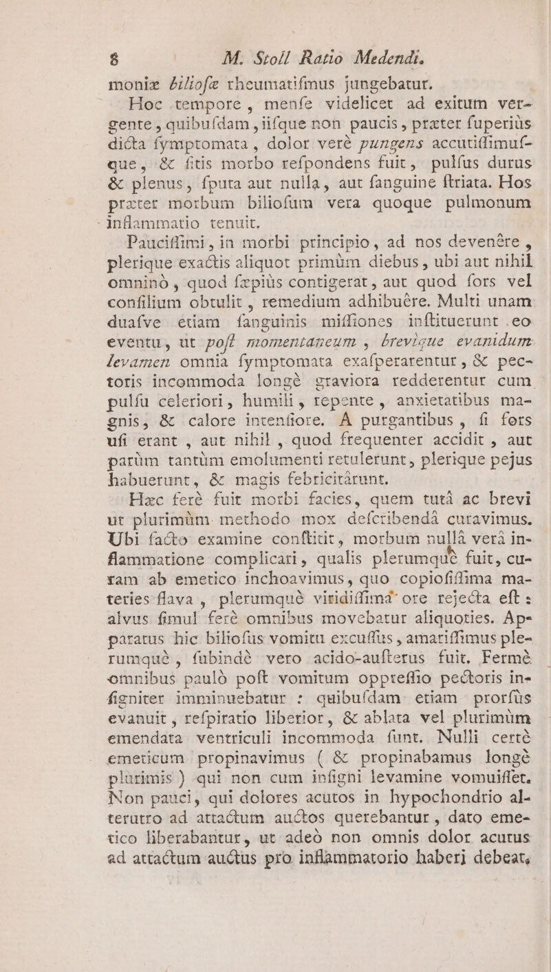 moniz ZZiofe rheumatifmus jungebatur. Hoc tempore , menfe videlicet ad exitum ver- gente , quibuídam ,iifque non paucis , prater fuperiüs dicta fympptomata , dolor veré pungens accuti(limuf- que, &amp; fitis morbo refpondens fuit, pulfus durus &amp; plenus, fputa aut nulla, aut fanguine ftriata. Hos przrer morbum biliofum vera quoque pulmonum inflammatio tenuit. Pauciffimi, in morbi principio, ad nos devenére , plerique exactis aliquot primüm diebus , ubi aut nihil .omninó , quod fzpiüs contigerat, aut quod fors vel confilium obtulit , remedium adhibuére. Multi unam duafve etiam fanguinis miffiones inftituerunt .eo eventu, ut pof? momenianeum , brevigue evamidum levamen omnia fymptomata exafperarentur , &amp; pec- toris incommoda longé graviora redderentur cum. pulfu celeriori, humili, repente ,. anxietatibus ma- gnis, &amp; calore intenfiore. ÁÀ purgantibus, íi fers ufi erant , aut nihil , quod frequenter accidit , aut parüm tantüm emolumenti retulerunt, plerique pejus habuerunt, &amp; magis febricitàrunt. Hac feré fuit morbi facies, quem tutà ac brevi ut plurimüm. methodo mox defcribendáà curavimus. Ubi facto examine conflibit, morbum nullà veri in- flammatione complicari, qualis plerumque fuit, cu- ram ab emetico inchoavimus, quo copiofiffima ma- teries flava , plerumqué viridiffimd ore rejecta eft : alvus fimul feré omnibus movebatur aliquoties. Ap- paratus hic biliofus vomitu excuffus , amariffimus ple- rumque, fubindé vero acido-aufterus fuit. Fermé omnibus pauló poft vomitum oppteffio pectoris in- figniter imminuebatur : quibuídam etiam prorfüs evanuit , refpiratio liberior, &amp; ablata vel plurimum emendata ventriculi incommoda funt. Nulli certé emetcum propinavimus ( &amp; propinabamus longé plurimis ) qui non cum infighi levamine vomuiflet. Non pauci, qui dolores acutos in hypochondrio al- terutro ad attactum auctos querebantur , dato eme- tico liberabantur, ut. adeó non omnis dolor acutus ad attactum auctus pro. inflammatorio haberi debeat,