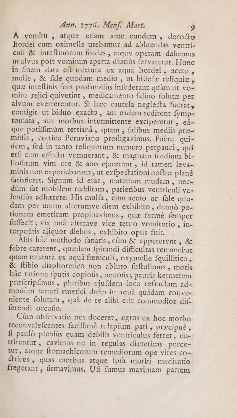 À vomitu , atque etiam ante eundem , decocto hordei cum oximelle utebamur ad abluendas ventri- culi &amp; inteftinorum fordes , atque operam dabamus ut alvus poft vomitum aperta diutiiis fervaretur. Hunc in finem data eft mixtura ex aquà hordei, aceto, melle, &amp; fale quodam medio , ut biliofz reliqui , quz inteftinis fors profundiüs infederant quàm ut vo- mitu rejici quiverint , medicamento falino folutz per alvum everrerentur. Si hzc cautela neglecta fuerat, contigit ut biduo exacto, aut éadem redirent fymp- tomata , aut morbus intermittente exciperetur , eá- que potiffimum tertianá , quam , falibus mediis prz- miífis , cortice Peruviano profligavimus. Fuére qui- dem , fed in tanto reliquorum numero perpauci , qui etfi cum effe&amp;u vomuerant, &amp; magnam fordium bi- liofarum vim ore &amp; ano ejecerant , id tamen leva-- minis non experiebantur , ut exfpectationi noftrz planà fatisheret. Signum id erat , materiam crudam , nec- düm fat mobilem redditam , parietibus ventriculi va- lentius adharere. His mulfa, cum aceto ac fale quo- dam per unum alterumve diem exhibito , denuó po- tionem emeticam propinavimus , quz fermé femper fuffecit; vix unà alteráve vice terno vomitorio , in- terpofitis aliquot diebus , exhibito opus fuit. Aliis hàc methodo fanatis, càm &amp; appeterent , &amp; febre carerent , quxdam fpirandi difficultas remanebar quam míxturà ex aquá faeniculi , oxymelle fquillitico , &amp; Íítibio diaphoretico non abluto fuftulimus , motis hàc ratione fputis copiofis , aquofis; paucis kermetem przícripfimus , pluribus ejufdem loco refracam ad- modüm tartari emetici dofin in aquá quádam conve- niente folutam , quà de re alibi erit commodior dit Íerendi occafio. . Cüm obfervatio nos doceret, zgros ex hoc morbo reconvaleícentes facillimé relapfum pati , precipue, fi pauló pleniüs quàm debilis ventriculus ferret , nu- ttirentur , cavimus ne in regulas dixteticas pecce- tut , atque ftomachicorum remediorum ope vires co- Crices , quas morbus atque ipía morbi medicatio fregerant , firmavimus, Ufi fumus maximam partem