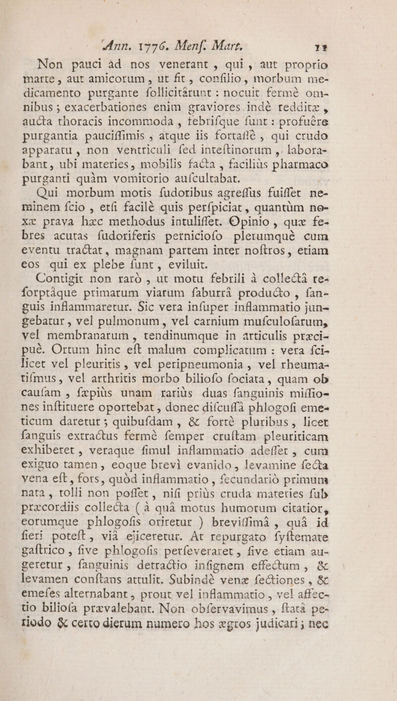 Non pauci àd nos venerant , qui , aut proprio marte , aut amicorum , ut fit, confilio, morbum me- dicamento purgante follicitárunt : nocuit fermé om- nibus ; exacerbationes enim graviores indé redditz , aucta thoracis incommoda , febrifque funt : profuére purgantia pauciffimis , atque iis fortaflé , qui crudo apparatu, non ventriculi fed inteftinorum ,. labora- bant, ubi materies, mobilis facta , faciliàs pharmaco purganti quàm vomitorio aufcultabat. ín Qui morbum motis fudoribus agreffüus fuiffet ne- minem fcio , etfi facilé quis perfpiciat , quantüm no- xz prava hzc methodus intuliffet. Opinio , qux fe- bres acutas fudoriferis perniciofo plerumqué cum eventu tractat, magnam partem inter noftros, etiam eos qui ex plebe funt, eviluit. Contigit non raró , ut motu febtili à collecti re- forptáque primarum viarum faburrá producto , fan- guis inflammaretur. Sic vera infuper inflammatio jun- gebatur , vel pulmonum, vel carnium mufculofarum, vel membranarum , tendinumque in articulis przci- pué. Ortum hinc eft malum complicatum : vera fci- licet vel pleuritis , vel peripneumonia , vel rheuma- tifmus , vel arthritis morbo biliofo fociata , quam ob. cauíam , fzpiüs unam rariüs duas fanguinis miífio- nes inflituere oportebat , donec difcuffà phlogofi eme- ticum daretur ; quibufdam , &amp; fortà pluribus, licet fanguis extractus fermé femper cruítam pleuriticam exhiberet , veraque fimul inflammatio adeffet , cum exiguo tamen , eoque brevi evanido, levamine fecta vena eft, fors, quód inflammatio , fecundarió primun nata, tolli non poffet , nifi priüs cruda materies fub przcordiis colle&amp;ta ( à quà motus humorum citatior, eorumque phlogofis oriretur ) breviffimà , quà id fieri poteft, vià ejicetetur. Át repurgato fyftemate gaftrico , five phlogofis petfeveraret , five. etiam au- geretur , fanguinis detracto infignem effectum , &amp; ivrurnen conftans attulit. Babisde . vena Mx uas » e emefes alternabant , prout vel inflammatio , vel affec- üo biliofa przvalebant. Non obfervavimus , ftatà pe- tjodo &amp; certo dierum numero hos gros judicari ; nec