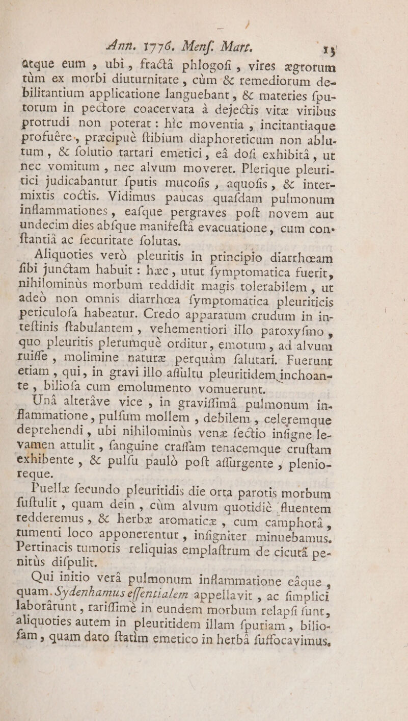 / zn. 1776. Menf. Marr. A3X$ atque eum , ubi, fradà phlogofi, vires :grorum tüm ex morbi diuturnitate , cüm &amp; remediorum de- bilitantium applicatione languebant , &amp; mateties fpu- torum in pectore coacervata à dejeótis vite viribus protrudi non poterat: hic moventia , incitantiaque profuére, przcipué ftibium diaphoreticum non ablu- tum , &amp; folutio tartari emcetici, eà dofi exhibit , ut nec vomitum , nec alvum moveret. Plerique pleuri- tici judicabantur fputis mucofis , aquofis, &amp; inter- mixtis coctis. Vidimus paucas quafdam pulmonum inflammationes, eafque pergraves poft novem aut undecim dies abfque manifeftà evacuatione , cum con - flantià ac fecuritate folutas. à; ] Aliquoties veró pleuritis in principio diarrhaeam fibi jun&amp;am habuit : hxc , utut fymptomatica fuerit, nihilominüs morbum reddidit magis tolerabilem , ut adeó non omnis diarrhea fymptomatica pleuriticis periculofa habeatur. Credo apparatum crudum in in- teftinis ftabulantem , vehementiori illo patoxyímo , quo pleuritis pletumqué orditur , emotum , ad alvum ruife , molimine nature perquàm falutari. Fuerunt etiam , qui, in gravi illo aflultu pleuritidem,inchoan- te , biliofa cum emolumento vomuerunt. Uni alteráve vice , in gravitfimá pulmonum in. Hammatione , pulfum mollem , debilem , celeremque deprehendi , ubi nihilominüs venz fectio infigne le- vamen attulit , (anguine craffam tenacemque cruftam exhibente , &amp; pulfu pauló poft affurgente j plenio- reque. | l'uellz fecundo pleuritidis die orta parotis morbum fuftulit , quam dein , cüm alvum quotidié fluentem tredderemus , &amp; herbz aromatic , cum camphorá  tumenti loco apponerentur , infigniter minuebamus. Pertinacis tumoris reliquias emplaftrum de cicutá pe- nitus difpulit. Qui initio verá pulmonum inflammatione eaque., quam. Sydenhamus effentialem appellavit , ac fimplici laborátunt , rariffimé in eundem morbum relapfi funt, aliquoties autem in pleuritidem illam fpuriam , bilio- fam , quam dato ftatim emetico in herbá fuffocavimus,