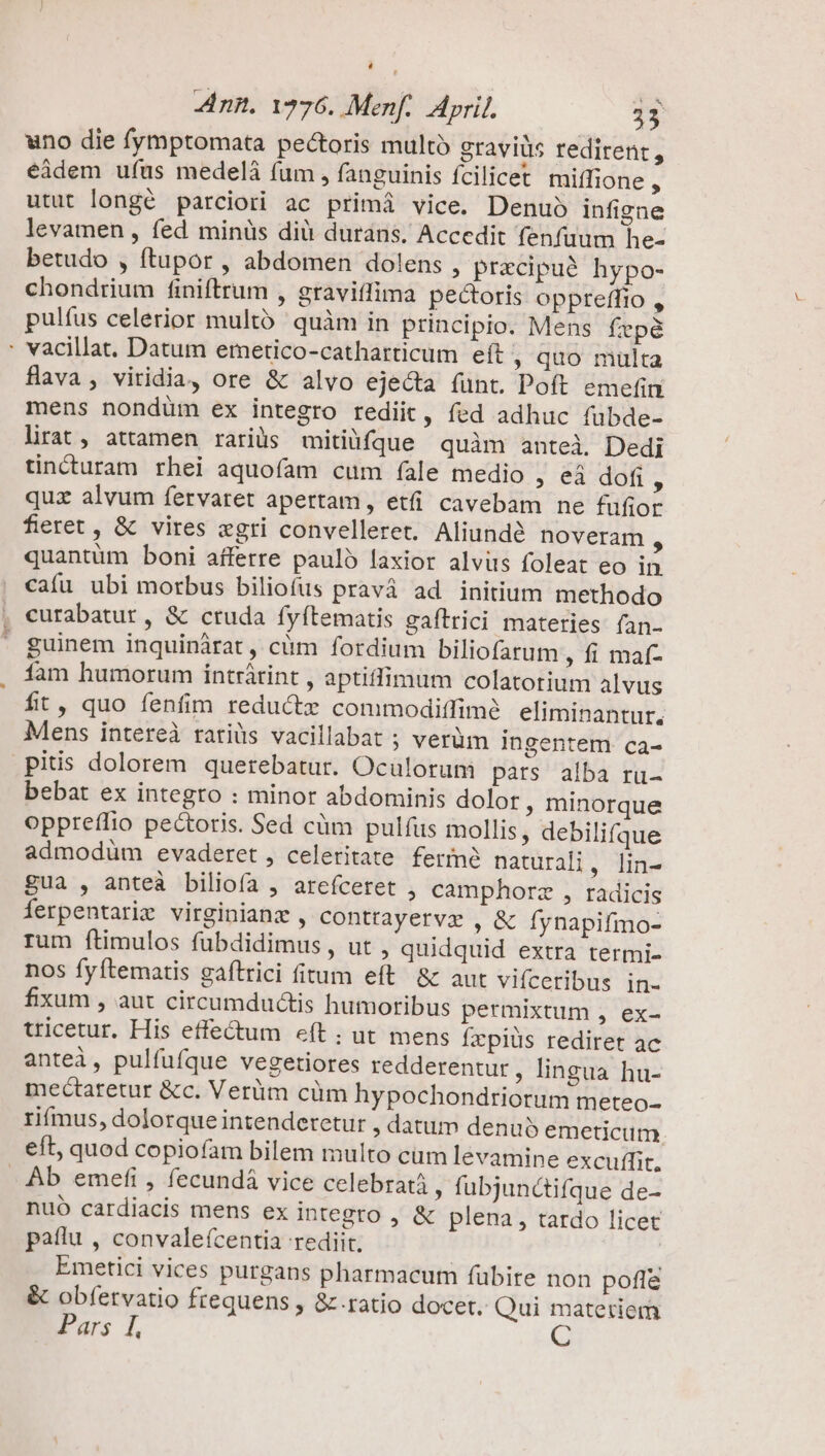 uno die fymptomata pectoris multo gravis redirent, éádem ufus medelà fum , fanguinis fcilicet miffione , utut longé parciori ac primá vice. Denuo infigne levamen , fed minüs dià durans. Accedit fenfuum he- betudo , ftupor , abdomen dolens , pracipu? hypo- chondrium finiftrum , graviffima pectoris oppreffio , pulíus celerior multó' quàm in principio. Mens fepé : vacillat. Datum emetico-catharticum eft » quo muülta fÜava, viridia, ore &amp; alvo ejecta funt. Poft emefin mens nondüm ex integro rediit, fed adhuc fubde- lirat, attamen rariüs mitiüfque quàm antei. Dedi tincuram rhei aquoíam cum fale medio , eà dofi ^ quz alvum fervaret apertam, eti cavebam ne füfior fieret , &amp; vires «gri convellere. Aliundé noveram , quantüm boni afferre pauló laxior alvits foleat eo in caíu ubi morbus biliofus pravà ad initium methodo , eurabatur , &amp; cruda fyftematis gaftrici materies fan- ' guinem inquinàárat , cüm fordium biliofatum , fi maf- fam humorum intrátint , aptiffimum colatotium alvus fit, quo fenfim reductz commodiffimé eliminantur. Mens intereà ratiàs vacillabat ; verüm ingentem ca- pitis dolorem querebatur. Oculorum pars alba ru- bebat ex integro : minor abdominis dolor, minorque oppreffio pectoris. Sed cüm pulfus mollis, debilifque admodüm evaderet , celeritate fermé naturali , lin- gua , anteà biliofa , arefceret , camphorz , radicis ferpentarie virginianz , contrayervz , &amp; fynapifmo- rum ftimulos fubdidimus , ut , quidquid extra termi- nos fyftematis gaítrici (itum eft &amp; aut vifceribus in- fixum , aut circumductis humoribus permixtum , ex- tricetur. His effectum eít ;: ut mens fzpiüs rediret ac anteà, pulfufque vegetiores redderentur, lingua hu- mectaretur &amp;c. Verüm cüm hypochondriorum meteo- rimus, dolorque intenderetur , datum denus emeticum. eft, quod copiofam bilem multo cüm levamine excutit. . Ab emefi , fecundá vice celebratà ; fubjunctifque de- nuó cardiacis mens ex integro , &amp; plena, tardo licet patlu , convale(ícentia rediit. | Emetici vices purgans pharmacum fübire non pofle &amp; obfetvatio frequens , &amp; ratio docet. Qui materiem murs 1],