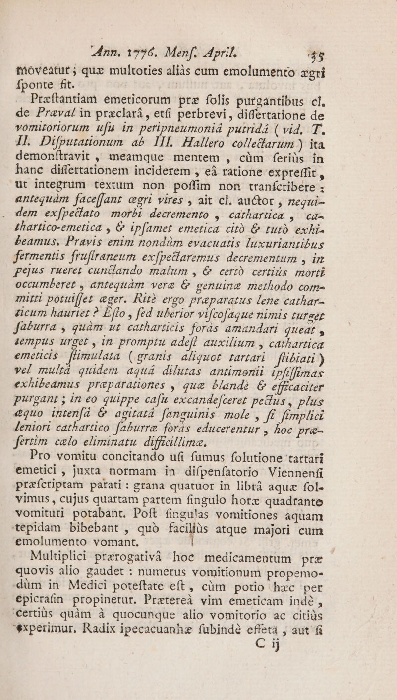 moveatur; qux multoties aliàs cum emolumento zgri Íponte fit. | Praftantiam emeticorum prz folis purgantibus cl. de Praval in przclará , etfi perbrevi,, differtatione de vomiroriorum ufu in peripheumoniá putridá ( vid, T. 1L Difputatonum ab lll Hallero colledarum ) ita demonítravit ,, meamque mentem , cüm feriüs in hanc difiertationem inciderem , eà ratione expreffit, ut integrum textum non poffim non tranfcribere : antequám face[Jant egri vires , ait cl. au&amp;or , zegui- dem ex[pedato morbi decremento ,. cathartica ,/ ca- £hartico-emetica , &amp; ip[amet emetica citó &amp; turo exhi- £eamus. Pravis enim nondüm evacuatis luxuriantibus fermentis. frufiraneum ex[petlaremus decrementum , in pejus rueret cundlando malum , &amp; certó. certis. morti occumberet , antequam vera &amp; genuine methodo com« mitti potuiffet eger. Rit2 ergo praeparatus lene cathar- acum hauriet ? Lffo , fed uberior vifcofague nimis urget Ja&amp;urra , quàm ut catharticis foras amandari queat , zenpus urget , in promptu adefl auxilium , cathartica emceticis flimulata (granis aliquot. tartari f'i&amp;iati ) vel multà quidem aguá dilutas antimonii. ipfiffimas exhibeamus preparationes , que band? &amp; effzcaciter purgant , in eo quippe cafu. excande[ceret peus, plus €quo inten[á &amp; agitat fanguinis mole , f£. fimplici leniori cathartico faburre foras educerentur , hoc pra- ferm celo eliminatu. difficillima. Pro vomitu concitando ufi fumus folutione tartarí emetici , juxta normam in difpenfatorio Viennenfi praícriptam parati : grana quatuor in librá aquz fol. vimus , cujus quartam partem fingulo horx quadrante vomituti potabant. Poft fingulas vomitiones aquam tepidam bibebant , quó faciliüs atque majori cum emolumento vomant. | Multiplici prerogativà hoc medicamentum pre quovis alio gaudet : numerus vomitionum propemo- düm in Medici poteftate eft, cüm potio hxc per epicrafn propinetur. Pratereà vim emeticam indé, certis quàm à quocunque alio vomitorio ac citiüs experimur, Radix ipecacuanhz fubindé effeta , aut fi