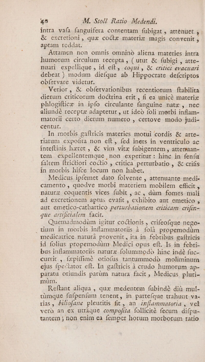 intta vafa fanguifera contentam fübigat, attenuet j- &amp; cxcretioni, quz coctz materie magis convenit , aptam reddat. Attamen non omnis omnino aliena materies intra humorum circulum recepta , ( utut &amp; fubigi , atte- nuari expellique , id eft, cogui, &amp; critice evacuari debeat ) modum diefque ab Hippocrate defcriptos obfervare videtur. | Verior , &amp; obfervationibus recentiorum ftabilita dierum criticorum doctrina erit, fi ea unice materix phlogiftice in ipfo circulante fanguine natz , nec aliundé recepte adaptetur , ut ideó foli merbi inflam- matori certo dierum numero , certove modo judi- centut. | In morbis gaílricis materies motui cordis &amp; arte- riarum expofita non eft, fed iners in ventriculo ac ínteftinis haeret , &amp; vim vitz fubigentem , attenuan-- tem expellentemque | non experitur: hinc in fenfu faltem ftrictiori coctio , critica perturbatio , &amp; crifis in morbis hifce locum non habet. Medicus ipfemet dato folvente , attenuante medi- camento , quodve morbi materiem mobilem efficit , naturz coquentis vices fubit , ac , dàüm fomes mali ad excretionem aptus evafit , exhibito. aut emetico , aut emetico-catbartico perzuréationem criticam. crifm- que arttfclalera. facit. Quemadmoduüm igitur coctionis , crifeofque nego- . tium in morbis inflammatoriis à folà propemodüm medicatrice. naturà provenit, ita in febribus gaftricis id folius propemodum Medici opus eít. Is in febri- bus inflammatoriis naturz folummodó hinc indé fuc- currit , frpiffuné otiofus tantummodó moliminum ejus fpectator eft. In gaftrieis à crudo humorum ap- . paratu oriundis parüm natura facit, Medicus pluri- mum. Reftant aliqua , que medentem fubindà dià mul- tümque fuüfpenfum tenent, in parteíque trahunt va- rias, Aofane pleuritis fit, an. izflammatoria , vcl vero an ex utráque compofra folliciéà fecum difpu- tantem ; non enim ea femper horum morborum ratio