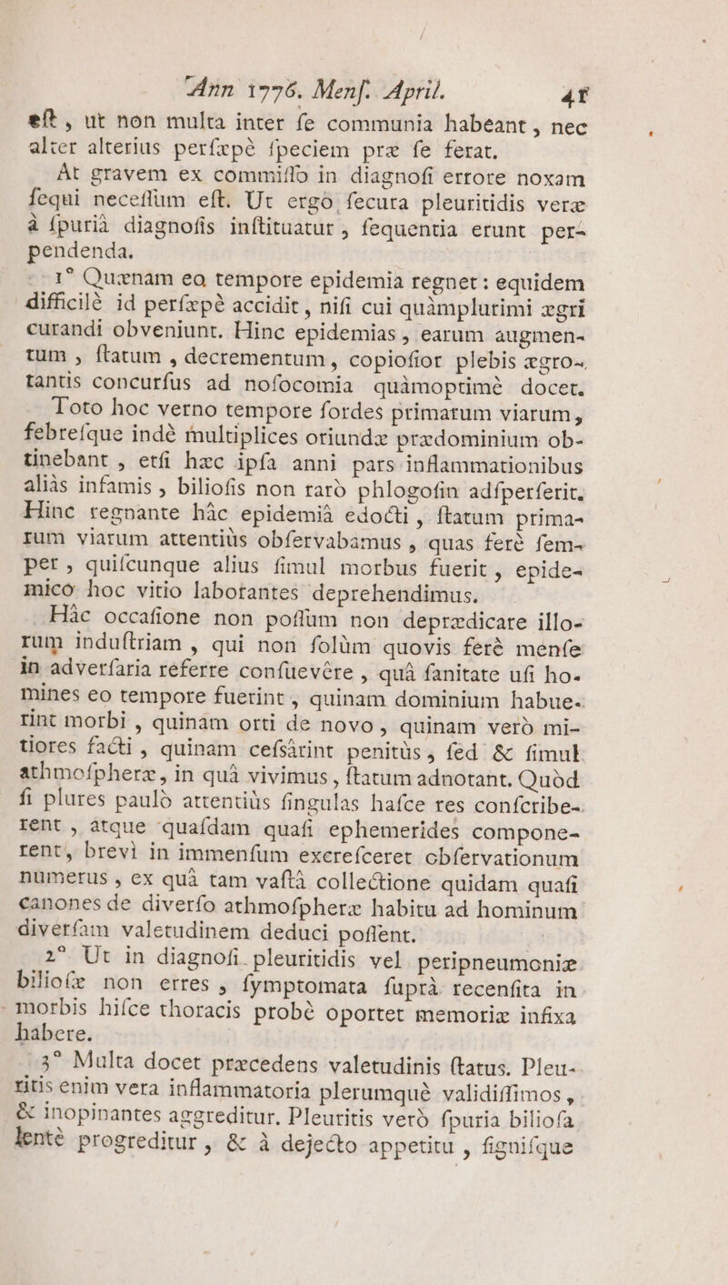 eft , ut non multa inter fe communia habeant , nec alter alterius perfepé fpeciem prz fe ferat. At gravem ex commiflo in diagnofi ertore noxam fequi neceflum eft. Ut ergo, fecura pleuritidis verz à (purià diagnofis inftituatur , fequentia erunt per- pendenda. 1 Quinam eo tempore epidemia regnet: equidem diffcilé id perfxpé accidit , nifi cui quàmplurimi xgri curandi obveniunt. Hinc epidemias , earum augmen- tum , ftatum , decrementum, copiofior plebis egro-. tantis concurfus ad nofocomia quàmoptimé docet. Toto hoc verno tempore fordes primatum viarum, febrefque indé multiplices oriundz predominium ob- tinebant , etfi hzc ipfa anni pars inflammationibus aliàs infamis , biliofis non raro phlogofin adfperferit. Hinc regnante hác epidemià edocti, ftatum prima- rum viarum attentiüs obfervabamus , quas feré fem- pet, quifcunque alius fimul morbus fuerit, epide- mico hoc vitio labotantes deprehendimus. .Hàc occafione non poflüm non deprzdicare illo- rum induítriam , qui non folüm quovis feré menfe in adverfaria referre confüevére , quà fanitate ufi ho. mines eo tempore fuerint , quinam dominium habue. tint morbi , quinam orti de novo, quinam veró mi- tiores facti , quinam cefsárint penitüs j fed &amp; fimul athmofpherz , in quà vivimus , ftatum adnotant. Quod fi plures paulo attentiüs fingulas hafce res coníctibe-. rent , atque quafdam quafi ephemerides compone- rent, brevi in immenfüm excerefceret obfervationum numerus , ex quà tam vaftà collectione quidam quafi canones de diverfo athmofpherz habitu ad hominum diveríam valetudinem deduci poflent. 2 Ut in diagnofi pleuritidis vel. peripneumoniz bilio(r non erres , fymptomata fuprà recenfita in morbis hiíce thoracis probé oportet memoriz infixa habere. 3^ Multa docet prxcedens valetudinis (tatus. Pleu- ritis enim vera inflammatoria plerumqué validiffimos , &amp; inopinantes aggreditur, Pleutitis vero fpuria biliofa lenté. progreditur , &amp; à dejecto appetitu , fignifque