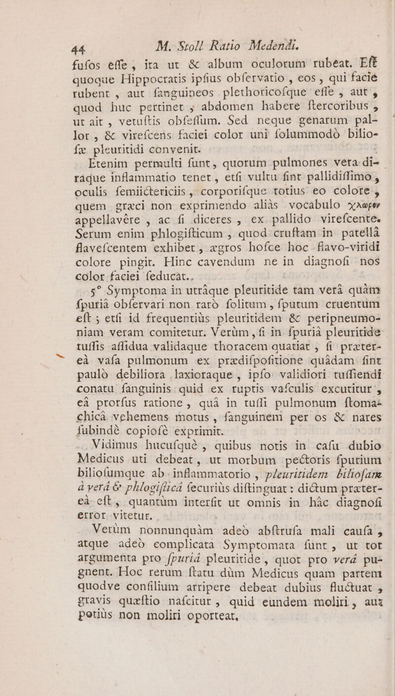 fufos effe, ita ut &amp; album oculorum rubeat. Eff quoque Hippocratis ipfius obfervatio , eos , qui facié rubent , aut fanguineos plethoricofque efle , aut , quod huc pertinet ; abdomen habere ftercoribus , ut ait , vetuítis obfeflum. Sed neque genarum pal- lor, &amp; virefcens faciei color uni folummodo bilio- faz pleuritidi convenit. : Etenim permulti funt, quorum pulmones vera di- . radue inflammatio tenet, etfi vultu fint pallidiffimo , oculis femiictericiis ,, corporifque totius eo colore , quem graeci non exprimendo aliàs vocabulo xaeper appellavére , ac fi diceres , ex pallido virefcente. Serum enim phlogiíticum ,. quod cruftam in. patella flavefcentem exhibet , zgros hofce hoc .flavo-viridi | colore pingit. Hinc cavendum ne in diagnofi nos color faciei feducaàt.. s? Symptoma in utráque pleuritide tam verá quàm fpurià obfervari non raro folitum , fputum cruentum eft ; etfi id frequentiàs pleuritidem &amp; peripneumo- niam veram comitetur. Verüm ,fi in. fpurià pleuritide- tuffis affidua validaque thoracem quatiat , fi prater- eà vafa pulmonum ex przdifpofitione quàdam fint pauló debiliora laxioraque , ipfo: validiori tuffiendi conatu fanguinis quid ex ruptis vaículis excutitur , eà prorfus ratione , quà in tufli pulmonum ftoma- chicà vehemens motus, fanguinem per os &amp; nares fubindé copioíé exprimit. . Vidimus hucufqué , quibus notis in cafü dubio Medicus uti debeat, ut morbum pectoris fpurium - biliofumque ab .inflammatorio , pZeuritidem | Piliofanz à verá &amp; phlogifüicá fecuriüs diftinguat : di&amp;um prater- eà eft » quantum interfrt ut omnis in hàc diagnofi error vitetur. fne Vertüm nonnunquàm adeo abítrufa mali cauía, atque adeó complicata Symptomoata funt, ut tot argumenta pro fpuri&amp; pleuriide, quot pro verá pu- gnent. Hoc rerum ftatu dàm Medicus quam partem quodve confilium arripere debeat dubius fluctuat , gravis quzflio nafcitur , quid eundem moliri, aus potius non moliri oporteat,