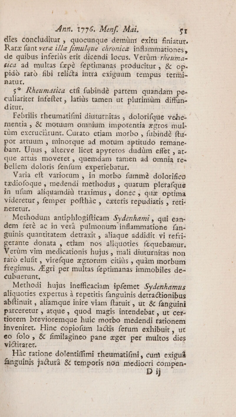 dies concluditur , quocunque demüm! exitu finiatur. Rarz funt verz ille frmulgue chronica inflammationes, de quibus inferiüs erit dicendi locus. Verüm rZezrma- £ic4 ad multas íxpé feptimanas producitur, &amp; op. pidó rató fibi relicta intrà exiguum tempus termi- natur, | | 5? Rheumatica etfi fubindé partem. quandam pe- culiariter infeftet , latiüs tamen ut plurimiüm diffün- ditur. | Febrilis trheumatifmi diuturnitas , dolorifque vehe-- mentia, &amp; motuum omnium impotentia xgros mul- tüm excruciürunt. Curato etiam morbo , fubindé ftu- por artuum , toinorque ad motum optitudo remane- bant. Unus , altetve licet apyretos dudüm effet , at- que artis moveret, quemdam tamen ad omnia re« bellem doloris fenfum experiebatur. JU xa Varia eft. variorum , in morbo fümmé dolorifico urdiofoque , medendi methodus , quarum plerafque in ufum aliquamdiü traximus , donec , qux optima videretur , femper pofthàc , cxteris repudiatis , reti- neretur. | Methodum antiphlogifticam Sydezhami , qui ean- dem feté ac in verà pulmonum inflammatione ífan- guinis quantitatem detraxit , aliaque addidit vi refri- gerante donata , etiam nos aliquoties fequebamur, Verüm vim medicationis hujus , mali diuturnitas non rato elufit, virefque zgrorum citius , quàm morbum fregimus. /Egri per multas feptimanas immobiles de- cubuerunt, Methodi hujus inefficaciam ipfemet Sydenhamus aliquoties expertus à repetitis fanguinis detractionibus abílinuit , aliamque inire viam ftatuit, ut &amp; fanguini parceretur , atque , quod magis intendebat , ut cer- tiorem brevioremque huic morbo medendi rationem inveniret. Hinc copiofum lactis ferum exhibuit, ut eo folo , &amp; íimilagineo pane zger per multos dies victitaret. ... Hàc ratione dolentiffimi rheumati(mi, cum exiguá fanguinis jacturà &amp; temporis non mediocri compen- | | D ij