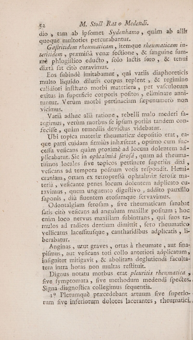 dio $4 tam ab ipfomet Sydenhamo , quàm ab aliis quoque multoties percurabantur. Gafiritidem rheitnuticam , emque rheumaticam tmn- zeritidem , prxwifsà venz fectione , &amp; fanguine fum- mé phlogiítico educto , folo ladtis fero ,. &amp; tenui dixtà fat citó curavimus. , . Eos fübindé imitabamur , qui variis diaphoreticis multo liquido diluds corpus replent , &amp; regimine calidiori inflhuto morbi materiem , per vafculorum exitus in füperficie corporis pofttos , eliminare anni- tuntur. Verüm morbi pertinaciam Ízpenumero non vicimus. | Varià adhuc alià ratione , rebelli mato mederi fa- tcgimus , verüm morbus fe ipfum potius tandem con- fecifle , quàm remediis devictus videbatur. Übi topica mareriz rheumatice depofitio erat, ea- que parti cuidam firmius inhzferat , optimo cum fuce celu veficans quàm proximé ad locum dolentem ad- plicabatur. Sic in ophtaimid ferofá , quam ad sheuma- tifmos locales five topicos pertinere fupetiüs dixi, veficans ad tempora pofitum, votis refpondit. Hemi» craniam., ortam ex retroprefsà ophtalimis feroíz ma- terià, veficanre penes locum dolentem adplicato cu- pgavimus, quem unguento digeítivo , addito pauxillo faponis , diü fluentem erofümque fervavimus. Odontalgiam ferofam , five rheumaticam fanabat fatis citó. veficans ad angulum maxille pofitum 5 hoc enim loco nervus maxillam fubintrans , qui fuos ra- mulos ad radices dentium dimittit , fero rheumatico vellicatus laceffitufque , cantharidibus adplicatis , li- berabatur. | . Anginas , utut graves , ortas à rheumate , aut fina- pifmus, aut veficans toti collo anteriori adplicatum , infigniter mitigavit , &amp; abolitam deglutiendi faculta- tem intra horas non multas reftituit. Dignus notatu morbus erat pleurizis rheumaticd y five fymptomata , five methodum medendi fpeótes.. Signa -diagnoftica collegimus fequentia. 19 Plerumque prxecedebant artuum five fuperio-: rum five inferiorum dolores lacerantes , rheumatici,.