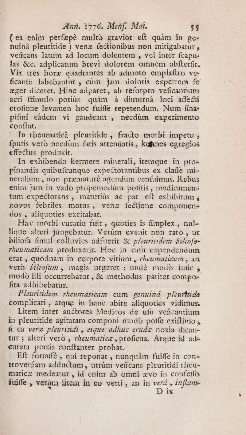 (ea enim perfepé multó gravior eft quàm in ge- nuinà pleuritide ) venz fectionibus non mitigabatur ; veftcans latum ad locum dolentem , vel inter fcapu- las &amp;c. adplicatum brevi dolorem omnem abfterfit, Vix tres horz quadrantes ab admoto emplaílro ve- ficante labebantut , cüm jam doloris expertem fe eger diceret. Hinc adparet, ab reforpto veficantium acri ftimulo potiàs quàm (à diuturni loci affecti erofione levamen hoc fuiffe repetendum. Num fina- pifmi eàdem vi gaudeant , nécdüm experimento conftat. In rheumaticà pleuritide , fracto morbi impetu ; fputis veró necdüm fatis attenuatis, kefimes egregios effectus produxit. In exhibendo kermete minerali, itemque in pro- pinandis quibufcunque expectorantibus ex clafle mi- neralium , non prematuré agendum cenfuimus. Rebus enim jam in vado propemodüm pofitis, medicamen- tum expéctorans , maturiüs ac par eft exhibitum novos febriles motus, venz íectjione componen- dos , aliquoties excitabat. Hxc morbi curatio fuit , quoties is fimplex, nul- lique alteri jungebatur. Verüm evenit non rató., ut biliofa fimul colluvies adfuerit &amp; p/euriridem biliofo- rheumaticam produxerit. Hoc in cafu expendendum erat , quodnam in corpore vitium , rheumaticurm , an vero Piofum , magis urgeret : undé modo huic ; modo illi occurrebatur, &amp; methodus pariter compos fita adhibebatur. Pleuritidem rheumaticam cum genuiná pleurfride complicari, atque ia hanc abire aliquoties vidimus, Litem inter auctores Medicos de ufu veficantium in pleuritide agitatam componi modb poffe exiftimo ; fi ea verz pleuriuidi , eique adhuc crude noxia dican- tur ; alteri veró , rheumatica , proficua. Atque id ad curata praxis conftanter probat. Eft fortaffé , qui reponat , nunquàm fuiffe in con- troverfiaam adductum , utrüm veficans pleuritidi rheu- maticr medeatur , id enim ab omni xvo in confeffo fuiffe , verüm litem in eo veri , an in gio inflame iv