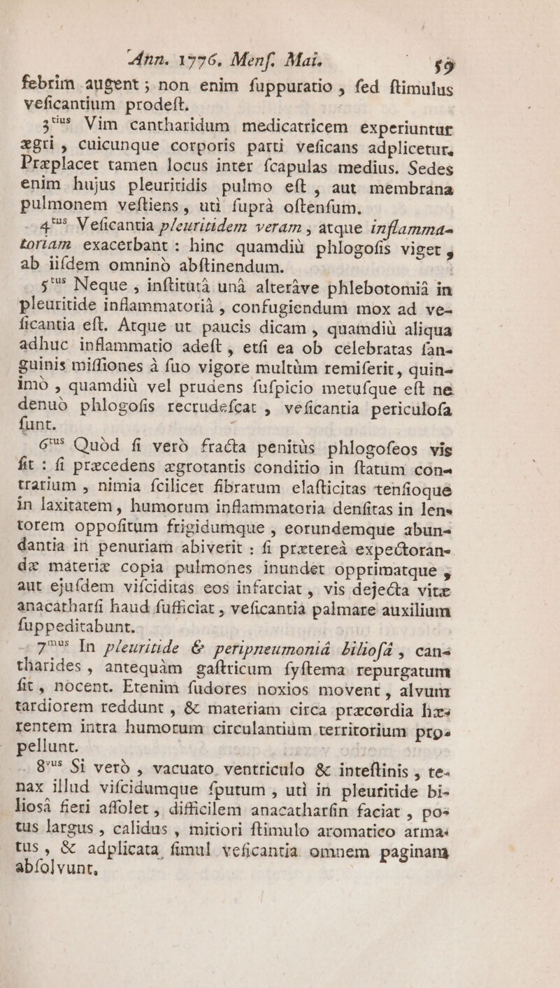 febrim augent; non enim füppuratio , fed ftimulus veficantium prodeft. | 3* Vim cantharidum medicatricem experiuntur $gti , cuicunque corporis parti veficans adplicetur, Preplacet tamen locus inter fcapulas medius. Sedes enim hujus pleuritidis pulmo eft , aut membrana pulmonem veftiens, uti fuprà oftenfum., - 4^* Veficantia p/euritidem veram , atque inflamma- Loria7. exacerbant: hinc quamdiü phlogofis viget y ab iifdem omninó abfítinendum. i ;^* Neque , inftitutà unà alteràve phlebotomii in pleutitide inflammatorià , confugiendum mox ad ve- licantia eft. Atque ut paucis dicam , quamdiü aliqua adhuc inflammatio adeft , etfi ea ob celebratas fan- guinis miffiones à fuo vigore multüm remiferit, quins imo , quamdiü vel prudens fufpicio metufque eít ne denuó phlogofis recrudefcat , veficantia periculofa funt. 6* Quod fi vero fracta penitüs phlogofeos vis fit: fi przcedens agrotantis conditio in ftatum con- trarium , nimia fcilicet fibrarum elafticitas tenfioque in laxitatem , humorum inflammatoria denfitas in lens torem oppofitum frigidumque , eorundemque abun- dantia in penutiam abivetit : fi prztereà expe&amp;torán- dz máteri copia pulmones inundet Opprimatque , aut ejufdem viíciditas eos infarciat , vis dejecta vite anacatharfi haud fufficiat , veficantia palmare auxilium fuppeditabunt. 77 In pleuritide &amp; peripneumoniá biliofá , cans tharides , antequàm gaílricum fyftema. repurgatum fit, nocent. Etenim fudores noxios movent , alvum tardiorem reddunt , &amp; matetiam circa przcordia lizs rentem intra humorum circulantiüm territorium prp» pellunt. 1! 8* Si veró , vacuato. ventriculo &amp; intefílinis , te- nax illud vifcidumque fputum , uti in pleuritide bi- liosà fieri affolet , difficilem anacathar(n faciat , po* tus largus , calidus , mitiori ftimulo aromatico arma: tus , &amp; adplicata funul veficantia omnem paginam abíol]vunt,