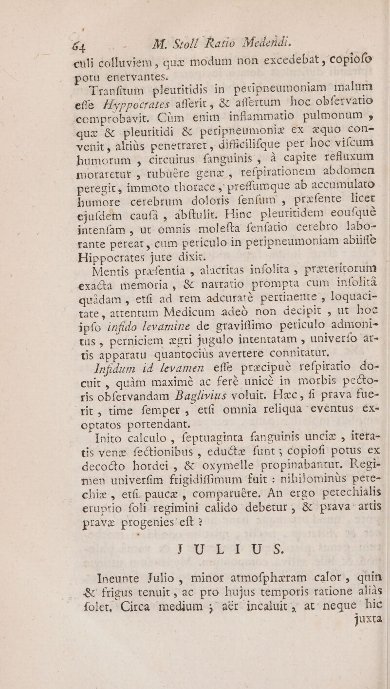 EN 64 . . M. Stoll. Ratio Medendi. culi colluviem , quz modum non excedebat, copiofo pot enervantes. | 'Tranfitum pleuritidis in. peiipneumoniam malum efle Hyppocrates afferit , &amp; aflertum hoc obfervatio «comprobavit. Cüm enim inflammatio pulmonum ;, qur &amp; pleuritidi &amp; peripnpeumonir €x zquo con- venit, altiüs penetraret , difficilifque per hoc viícum humorum , circuitus fanguinis , à capite refluxum moraretut , rubuére genz , refpirationem abdomen peregit, immoto thorace , preffumque ab accumulato humore cerebrum doloris fenfum , prafente licet ejufdem cau(íà , abítulit. Hinc pleuritidem eoufqué intenfam , ut omnis molefta fenífatio cerebro labo- rante pereat, cum periculo in peripneumoniam abiiffe Hippocrates jute dixit. | | Mentis prafentia , alacritas infolita , praeteritorum exacta memoria, &amp; narratio prompta cum infolità. quidam , etfi ad rem adcuratà. perünente , loquaci- tate, attentum Medicum adeó non decipit , ut hoc ipfo infido levamine de graviflimo periculo admoni- tüs, perniciem agri jugulo intentatam , univerío ar- tis apparatu quantocius avertere connitatur. Infdum id levamen effe pracipué refpiratio do- cuit, quàm maximé ac feré unicé in morbis pecto- ris obfervandam Baglivius voluit. Hxc, fi prava fue- rit, time femper , etfi omnia reliqua eventus éex- optatos portendant. Inito calculo , feptuaginta fanguinis unciz , itera- tis venez fectionibus , edu&amp;t funt; copiofi potus ex decocto hordei , &amp; oxymelle propinabantur. Regi- men univerfim frigidiffimum fuit : nibilominus pete- chis , etfi. paucz , comparuére. An ergo petechialis eruprio foli regimini calido debetur, &amp; prava artis pravz progenies eft ? J Sgoseop Xees, Ineunte Julio , minor atmofpharam calor, quin &amp; frigus tenuit , ac pro hujus temporis ratione aliàs folet, Circa medium ; a&amp;r incaluit, at neque hic juxta