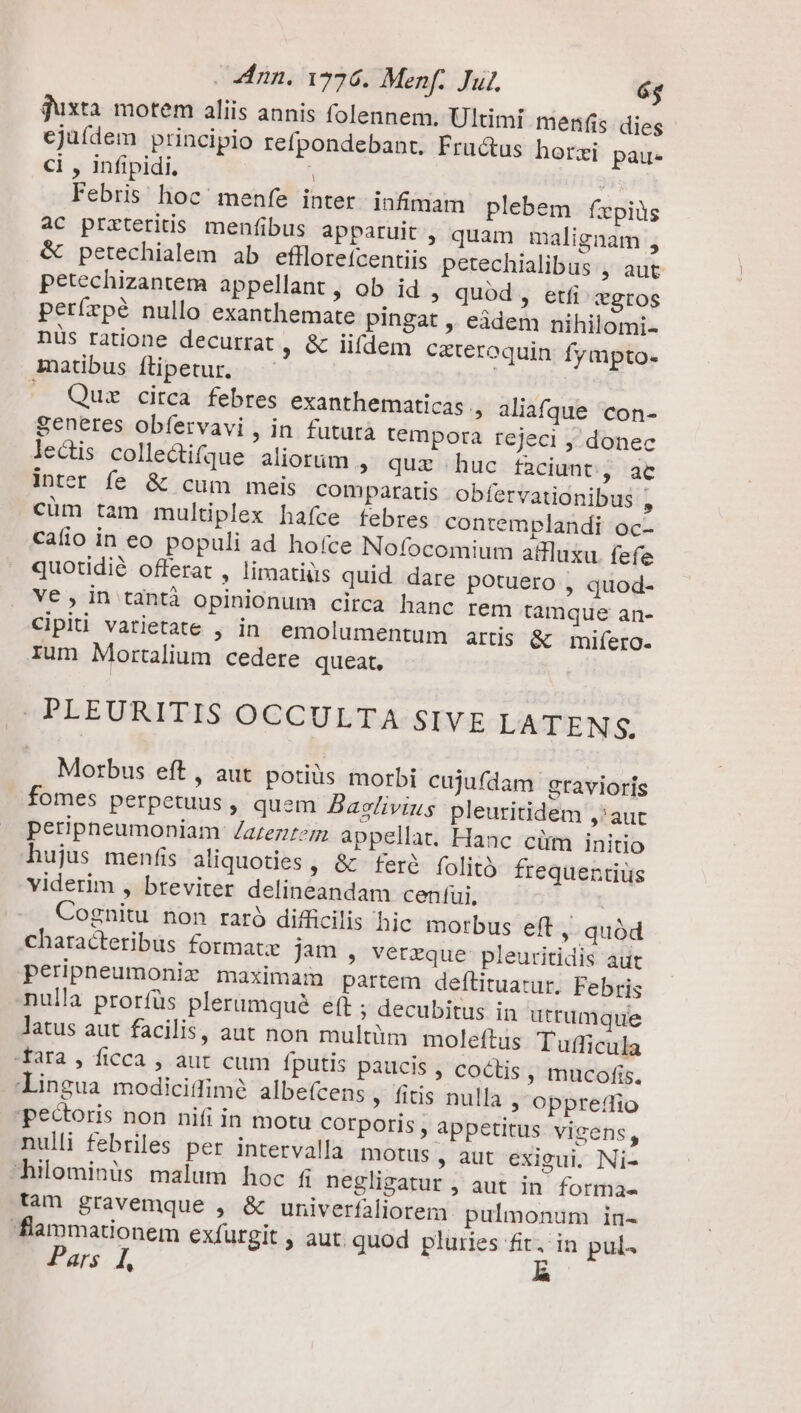 juxta motem aliis annis folennem. Ultimi menfis dies cjuídem principio refpondebant. Fru&amp;us horzi pau- ci , infipidi. ! : Febris hoc menfe inter. infimain plebem fepiüs ac przteritis menfibus apparuit , quam malignam , &amp; petechialem ab efllorefcentiis petechialibus , aut petechizantem appellant, ob id , quód, etfi gros perírpé nullo exanthemate pingat ,, eàdem nihilomi- nüs ratione decurrat ; &amp; iifdem ceteroquin fyapto- maübus flipetur. — | —. Quz circa febres exanthematicas., aliafque con- Seneres obfervavi , in futura tempora rejeci , donec lectis collectifque aliorum » qur huc faciunt, ac inter fe &amp; cum meis comparatis obfervationibus , cüm tam multiplex hafce febres contemplandi oc- caíio in eo populi ad hoíce Nofocomium allluxu. fefe quotidie offerat , limatiüs quid dare potuero , quod- V6, in tàntà opinionum circa hanc rem tamque an- Cipiti varietate , in. emolumentum artis &amp; mifero- rum Mortalium cedere queat, COPEEURITIS-OCCULTA SIVE LATENS. Morbus eft, aut potis morbi cujufdam gravioris fomes perpetuus, quem Baslivius pleuritidem ,'aut peripneumoniam Zazezitzm appellat. Hanc cüm initio hujus menfis aliquoties , &amp; fer&amp; folità frequentius viderim , breviter delineandam cenífui, Cognitu non raró difficilis hic morbus eft ,. quód characteribus format: jam , verzque- pleuritidis aut peripheumonix maximam partem defltituatur. Febris nulla prorfüs plerumqué eft ; decubitus in utrumque latus aut facilis, aut non multüm moleftus Tufficula fara , ficca , aut cum fputis paucis , coctis , mucofis. lingua modiciflimé albe(cens ; fitis nulla , oppretfio pectoris non nifi in motu corporis , appetitus vigens, nulli febriles per intervalla motus ; aut exigui. Ni- hilominüs malum hoc fi negligatur , aut in forma- tam gravemque , &amp; univerfaliorem. pulmonum in- flammationem exfürgit , aut. quod pluries fit, in pul« Pars 1, |