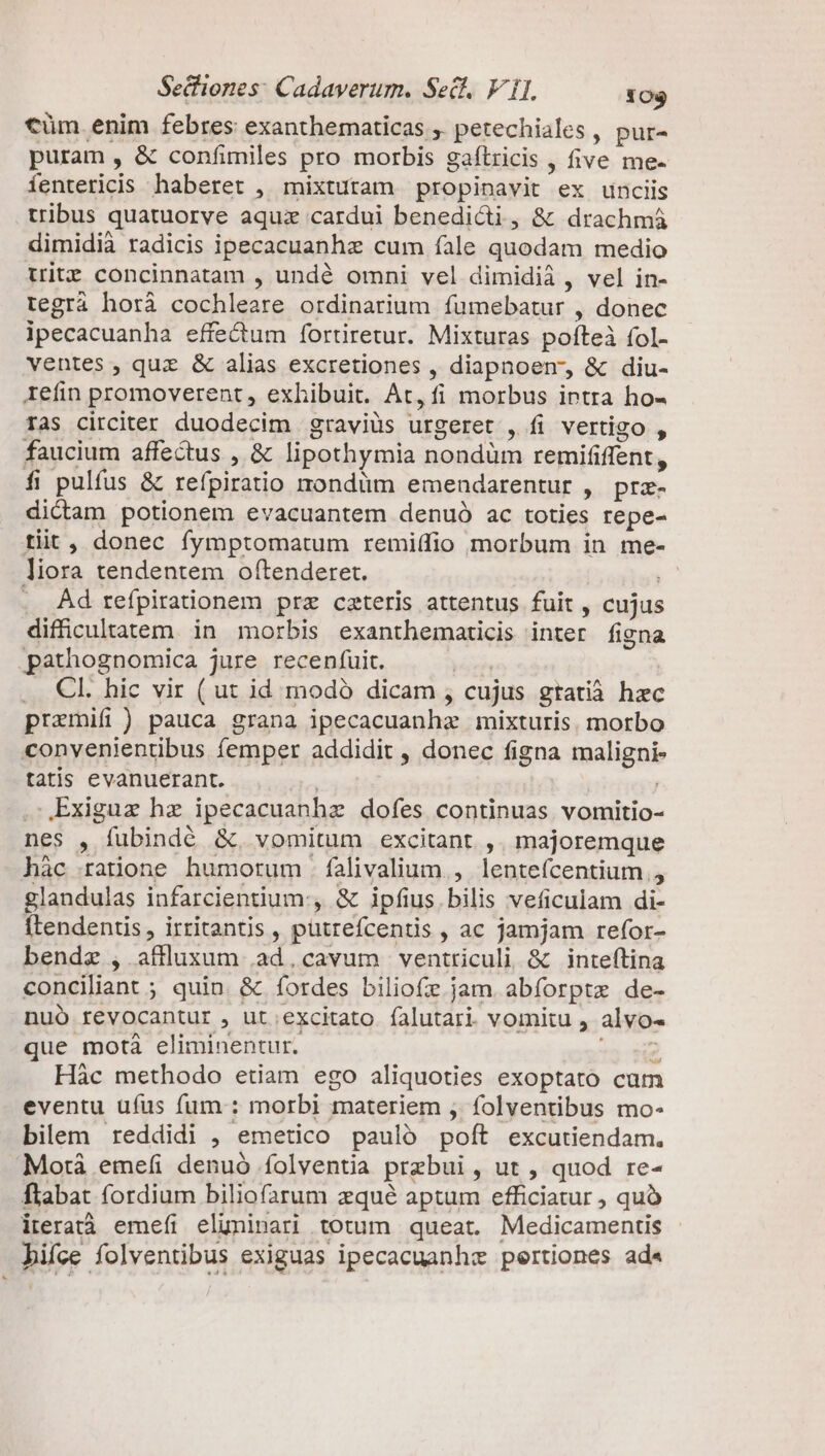 €üm. enim febres exanthematicas ,. petechiales , pur- puram , &amp; confimiles pro morbis gaflricis , five me- fentericis haberet , mixtutam propinavit ex unciis tribus quatuorve aquz cardui benedicti, &amp; drachmá dimidià radicis ipecacuanhz cum íale quodam medio trit concinnatam , undé omni vel dimidii , vel in- tegrà horà cochleare ordinarium fumebatur , donec ipecacuanha effectum fortiretur. Mixturas pofteà fol- ventes , quz &amp; alias excretiones , diapnoem, &amp; diu- Iefin promoverent , exhibuit. At, fi morbus intra ho- ras circiter duodecim graviüs urgeret , fi vertigo , faucium affectus , &amp; lipothymia nondüm remififfent, fi pulfus &amp; refpiratio nondum emendarentur , prz- dictam potionem evacuantem denuó ac toties repe- tiit, donec fymptomatum remiífio morbum in me- liora tendentem oftenderet. | Ad refpirationem prz cateris attentus fuit , cujus difficultatem in morbis exanthematicis inter figna .pathognomica jure receníuit. T ... Cl. hic vir ( ut id modó dicam , cujus gtatià hxc prazmifi) pauca grana ipecacuanhz mixturis. morbo convenientibus femper addidit , donec figna maligni- tatis evanuerant. | , LExiguz hz ipecacuanhz dofes continuas vomitio- nes , fubindé &amp;. vomitum excitant. ,. majoremque hàc ratione humorum . falivalium., lentefcentium., glandulas infarcientium:, &amp; ipfius, bilis veficulam di- [tendentis, irritantis , pütrefcentis , ac jamjam refor- bendz , affluxum .ad.cavum ventriculi &amp; inteftina conciliant ; quin. &amp; fordes biliofe jam abforptz de- nuó revocantur , ut excitato falutari vomitu , alvo- que motà eliminentur. pt Hàc methodo etiam ego aliquoties exoptato cum eventu ufus fum : morbi materiem , folventibus mo- bilem reddidi , emetico pauló poft excutiendam. Motà emefi denuó folventia przbui , ut , quod re- Ílabat fordium biliofarum zqué aptum efficiatur , quó iteratà emefi eluninari totum queat. Medicamentis hifce folventibus exiguas ipecacuanhz pertiones ad«