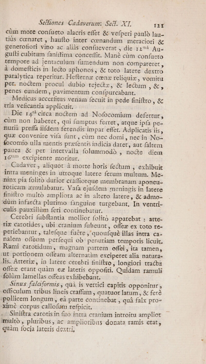 Seciones Cadaverum: Sed. XT. OGB2IÍ cüm more confueto alacris effet &amp; vefperi pauló lau- tiüs ccenaret , hauíto inter ceenandum | meraciori &amp; generofiori vino ac aliàs confüeverat , die 12?à Aug gulli cubitum faniffima conceffit. Manà cüm confueto tempore ad jentaculum fumendum non compareret , à domefticis in lec aphonos, &amp; toto latere dextro paralytica reperitur. Hefternz ccenz reliqui, vomitu per. noctem procul dubio reje&amp;z, &amp; lectum , $65. penes eundem , pavimentum confpurcabant. Medicus accerfitus venam fecuit in pede finiftro y o tria veficantia applicuit. Die r4 circa noctem ad Nofocomium defertur , cum non haberet, qui fumptus ferret , atque ipfa pe- nurià preffa iifdem ferendis impar effet. Adplicatis iis, qu&amp; convenire vifa funt , cüm nec domi , nec in No- focomio ulla mentis przfentis indicia daret, aut faltem pauca &amp; per intervalla folummodó , noce diem 16^? excipiente moritur. Cadaver , aliquot. à morte horis fectum , exhibuit intra meninges in utroque latere ferum multum. Me- ninx pia folitó durior craffiorque membranam aponeu- roticam zmulabatur. Vaía ejufdem meningis in latere finiftro multó ampliora ac in altero latere, &amp; admo- dum infarcta plurimo fanguine turgebant, In ventri- culis pauxillàm feri continebatur. Cerebri fubftantia: mollior folitó apparebat : atte- -Xiz carotides, ubi cranium fübeunt , Ooffez ex coto re- periebantur , taleíque füére ,'quouíqué illas intra. ca- nalem ofleum períequi ob' penuriam temporis licuit, Rami carotidum , magnam partem oflei, ita tamen, ut portionem ofleam alternatim exciperet alia natuta- lis. Arteriz, in latere cerebri finiftto , longiori tractu oflez erant quàm ez lateris oppofiti. Quidam ramuli folüm lamellas offeas exhibebant. Sinus falaformis , quà is vertici capitis Opponitur , ofhiculum tribus lineis craffüm , quatuor latum , &amp; feré pollicem longum , eà parte continebat , quà falx pro ximé corpus callofum refpicit. -- Siniftra carotis in fiio intra cranium introitu ampliot multo, pluribus, ac amplioribus donata ramis etat, quàm focia lateris dextri,