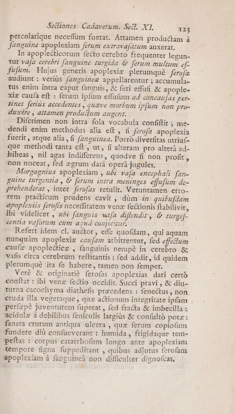 petcolarique neceffum fuerat. Attamen productam à fanguine apoplexiam ferum extravafazum auxerat. In apoplecticorum fecto cerebro frequenter legun- tur vafa. cerebri fanguine turgida &amp; ferum multum ef- fufum. Hujus generis apoplexiz plerumqué ferofie audiunt : veriüs fazguizeg appellarentur ; accumula- tus enim intra caput fanguis, &amp; feri effufi &amp; apople-- xix cauía eft : ferum ipfum effufum ad concaifas per- LUnet feriis accedentes , qugve morbum ipfum. non pro- duxére , attamen produdum augent. Difcrimen non intra fola vocabula confiftit ; me- dendi enim methodus alia eít ,. (i ferofa apoplexia fuerit , atque alia , fi fazguizea. Porro diverfitas utriuf- que methodi tanta eft , ut, fi alteram pro alterà ad- hibeas, nil agas indifferens, quodve fi non profit , hon noceat, fed xgrum datáà operá jugules. Morgagnius apoplexiam , u&amp;i vafa. encephali fan- guine turgentia , &amp; ferum intra meninges effufum de- prehenderar , ier ferofas retulit; Veruntamen ertro- rem practicum prudens cavit , düm iz quibufdam apoplexis ferofrs neceffitatem venz fectionis ftabilivit, ibi videlicet , ui fanguis wija diflendit , 6 turgef- centia vaforum cum aguá conjwiur. Refert idem cl. auctor, effe quofdam, qui aquam nunquàm apoplexig cazfaz arbitrentur, fed effectum cauífz apoplectice , fanguinis nempé in cerebro &amp; vafis circa cerebrum refítitantis : fed addit, id quidem plerumqué ita fe habere, tamen non femper. Veré &amp; originarià ferofas apoplexias dari certó conítat : ibi vene fecto occidit. Succi pravi , &amp; diu- turna cacochyma diathefis precedens : fenectus , non cruda illa vegetaque , quz actionum integritate ipfam perfepé juventutem fuperat , fed fracta &amp; imbecilla : 'acidulz à debilibus feniculis largiüs &amp; confultó potz: fanata crurum antiqua ulcera , qux ferum copiofum fundere dià confüeverant : humida , frigidaque tem- 3peftas : corpus catatrhofum longo ante apoplexiam témpore figna fuüppeditant , quibus adjutus ferofam apoplexiam à fanguipeà non difficulter dignofcas,