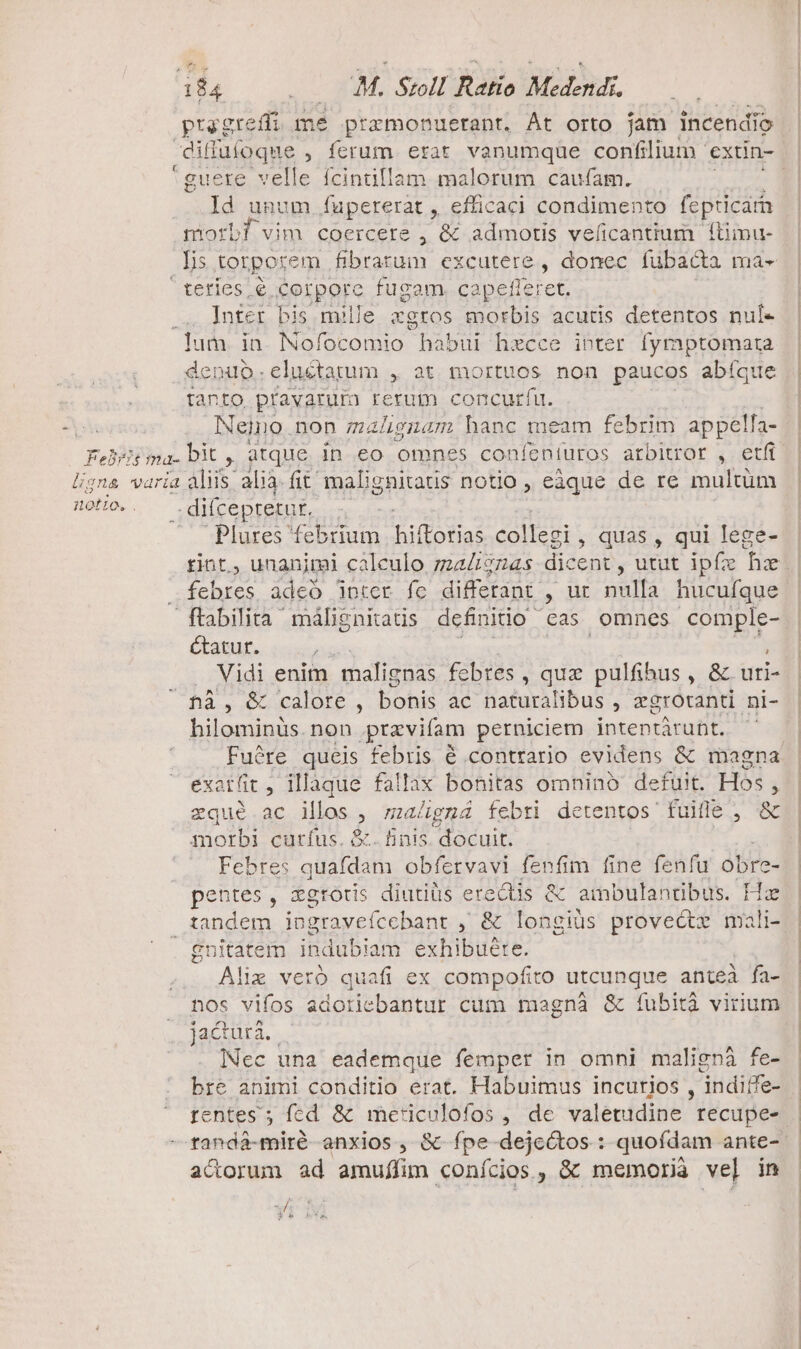 t ty grefdi mé prazmonuerant. Át orto fam incendio p P 'guere velle fcintillam malorum caufam. Id unum fapererat , efficaci condimento fepticarn morbf vim coercere , &amp; admotis veficantium liimu- Tis torporem fibrarum excutere , donec fubacta ma- teríes é corpore fugam. capefleret Inter bis mille xgros morbis acutis detentos nul- denuo.eluétarum , at mortuos non paucos abíque tanto pravarum rerum concurfu. Neino non magnam hanc meam febrim appella- Plures febrium hiffotias FAIT , quas, qui lege- rint., unanimi caleulo maZ£274s dic cent , utut ipfz fx febres adeó inter fe differant , ur nulla hucufque étatur. i Vidi enim malignas febtes , quz pulfihus , &amp; uti- hilominus. non pravifam perniciem intentáruht. exat(it , illaque fallax bonitas omninó defuit. Hos ; zqué ac illos 2 malgná febri detentos fuitle , &amp; morbi curfus. &amp;. finis docuit. ad Febres BDITN obfervavi fenfim fine fenfu obre- pentes, zgtoris diutiüs erectis &amp; Mj T AGUA Tias - idi indub! iam exhibuéte. lie vero quafi ex compofito utcunque anteà fa- nos vifos adoticbantur cum magnà &amp; fíubità virium jactura. lNec una eademque femper in omni malignà fe- bre animi conditio erat. Habuimus incurjos , indiffe- tentes ; fed &amp; meticulofos , de valetudine recupe- acorum ad amuffim conícios, &amp; memoria ve] in