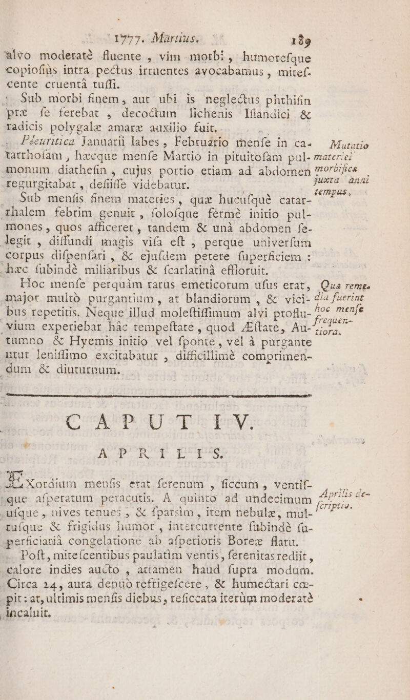 aevo moderaté fluente , vim morbi , humorefque copiofius intra. pectus irruentes avocabamus , mitef. cente cruentà tuffi. : |. $ub. morbi finem , aut ubi is neglectus phthifin prt 1íe ferebat , decoctum lichenis Iflandici .&amp; radicis polygalz amarz auxilio fuit. kic . Péeuruica januarü labes, Februario menfe in ca» — Murario tatrhofam , hecque menfe Martio in pituitofam pul- materie? A3monum. diathefin , cujus portio etiam ad abdomen ores xegurgitabat , defiiffe videbacur. | jc ES e Sub menfis finem materies, quz hucufquà catar- CARS xhalem febrim genuit, folofque férm8 initio pul- mones , quos afficeret , tandem &amp; unà abdomen fe- Jegit , diffundi magis vifa eft , perque univerfum corpus difpenfari , &amp; ejuídem petere fuperficiem : hzc fubindé miliaribus &amp; fcarlatinà effloruit. : .. Hoc menfe perquàm rarus emeticorum ufus erat, Qua reme. major multó purgantium , at blandiorum , &amp; vici- cue bus repetitis. Neque illud moleftiffimum alvi ptoBu- z lv. .vium experiebar hàc tempeftate , quod /Eftate, Au- Aon tumno &amp; Hyemis initio vel fponte, vel à purgante ntut leniffimo excitabatur , difficillimé comprimen- dum &amp; diuturnum. CA UD qU vp poy. A Ggrqoot proie E uda meuofs..erat,ferenum , ficcum , ventil- que afperatum peracutis. À quinto ad undecimum ufque , nives tenues ; &amp; fparsim , item nebulz, mul- X£uíque &amp; frigidus humot , iatetcurrente fübindà (ua- perüciarià congelatione ab afperioris Borez flatu. Poft , miteícentibus paulatim ventis, ferenitas rediit , calore indies aucto , attamen haud fupra modum. (Circa 24, aura denuo refrigefcere , &amp; humedctari cc- pit: at, ultimis menfis diebus , reficcata iterügm moderaté : .incaluit. Aprilis de- fcripue.