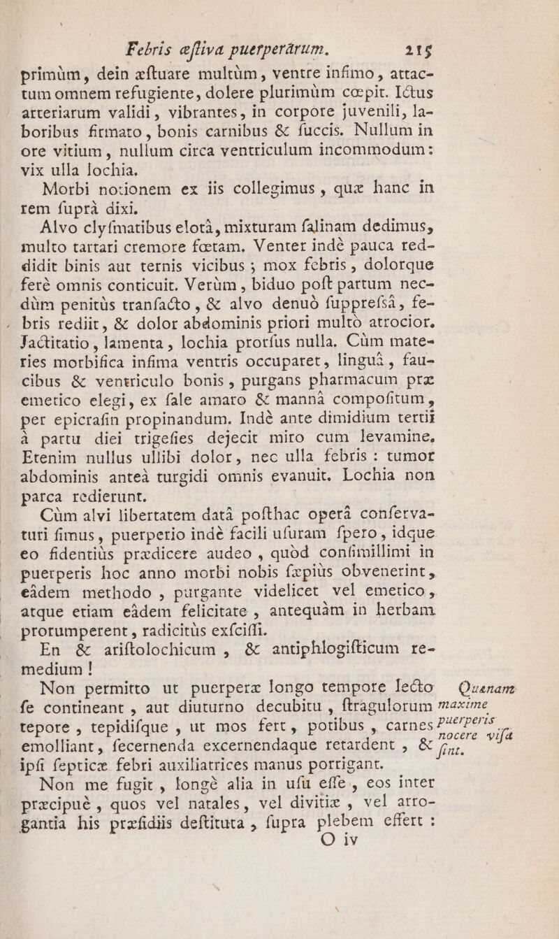 primüm, dein zftuare multüm , ventre infimo , attac- tum omnem refugiente, dolere plurimüm coepit. Ictus arteriarum validi, vibrantes, in corpore juvenili, la- boribus firmato, bonis carnibus &amp; fuccis. Nullum in ore vitium , nullum circa ventriculum incommodum: vix ulla lochia. Morbi noionem ex iis collegimus , qux hanc in rem fuprà dixi. Alvo clyfmatibus elotà, mixturam falinam dedimus, multo tartari cremore foctam. Venter indé pauca red- didit binis aut ternis vicibus ; mox febris , dolorque feré omnis conticuit. Verüm , biduo poft partum nec- düm penitüs tranfacto , &amp; alvo denuó fupprefsi, fe- bris rediit, &amp; dolor abdominis priori multo atrocior. Jactitatio , lamenta , lochia prorfus nulla. Cüm mate- ries morbifica infima ventris occuparet, lingui , fau- cibus &amp; ventriculo bonis , purgans pharmacum prz emetico elegi, ex fale amaro &amp; mannáà compofitum, per epicrafin propinandum. Indé ante dimidium tertii à partu diei trigefies dejecit miro cum levamine, Etenim nullus ullibi dolor, nec ulla febris : tumor abdominis anteà turgidi omnis evanuit. Lochia non parca redierunt. Cüm alvi libertatem datà pofthac operáà conferva- turi fimus , puerperio indé facili ufuram fpero, idque eo fidentiüs prazdicere audeo , quod confimillimi in puerperis hoc anno morbi nobis fxpius obvenerint, eidem methodo , purgante videlicet vel emetco, atque etiam eàdem felicitate , antequàm in herbam prorumperent , radicitus exíciffi. En &amp; ariftolochicum , &amp; antiphlogifticum re- medium ! Non permitto ut puerperz longo tempore lecto — Quanam fe contineant , aut diuturno decubitu , ftragulorum rnaxeme tepore , tepidifque , ut mos fert, potibus , carnes P^? Pes. emolliant, fecernenda excernendaque retardent , E iis ipfi fepticz febri auxiliatrices manus portigant. Non me fugit , longóà alia in ufu effe , eos inter przcipué , quos vel natales, vel divitiz , vel arro- gantia his przfidiis deftituta , fupra plebem effert :