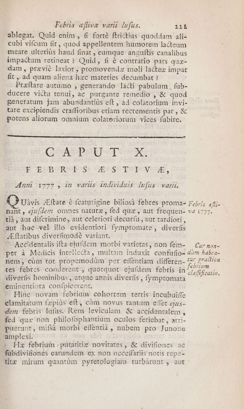 ablegat. Quid enim , fi forté ftri&amp;ius quoddam ali- cubi vi(cum fit, quod appellentem humorem lacteum meare ulteriüs haud finat , eumque anzguftis canalibus impactum retineat ? Quid, fi é contrario pars quz- dam, przvié laxior, promovendz moli lactex impat fit ,, ad quam aliena hzc materies decumbat ? Praítare autumo , generando lacti pabulum | fub- ducere victu tenui, ac purgante remedio , &amp; quod generatum jam abundantius eft , ad colatorium invi- tare excipiendis craífioribus etiam recrementis par, &amp; potens aliorum omnium colatoriorum vices fubire. (QUA DUDPCTS SK: F BPBCRUIUS C€UESSSCDSUNSSWE, nni 1777 , Im varüs individuis [ufus pag: Uivis ZEftate 6 fcaturigine biliosà febres proma- Feiji; 44;- nant, eJ//deg omnes natutz , fed quz , aut frequen- va 1777. tjà , aut difcrimine, aut celeriori decuríu , aut tardiori , aut :^hec-vel illo evidentiori fymptomate, diverfis A&amp;ftatibus diverfimodé variant. ^5 -Accidentalis ifta. ejufdem motbi varietas, non fem- — Cur non- per à Medicis intellecta, multam induxit confufio- d2m Aabca- nem; cüm tot propemodüm per effentiam differen- P» agi tes febres conderent ; quotquot eju(dem febris in hoan diverfis hominibus, atque annis diverfis, fymptomata j eminentiora confpicerent. Hinc novam fébrium cohortem terris incubuifie clamitatum fzpiüs éft, càm novus rantüm effet ejus- dem febris lufus. Rem leviculam &amp; accidentalem , fed qux non philofophanüum oculos feriebat , arri- puerunt, mifsà morbi eflentià , nubem pro Junone amplexi. On. 8i Hz febtium . pitatitie novitates , &amp; divifiones ac fabdivifiones earundem ex non ncceffariis notis repe- titz mirum quantum pyretologiam. tutbárunt j. aut