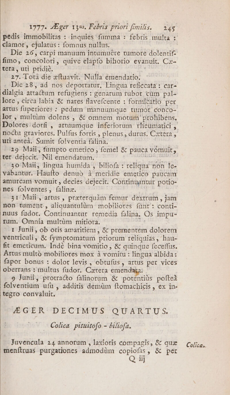 fimo, concoloti quive elapfo biborio evanuit. Cz- tera, uti pridie. i3! Totá die zftuavit. Nülla emendatio. dialgia attactum refugiens : genarum rubor, cüm pal- artus fuperiores : pedum manuumque tumor conco- lor, multüm dolens , &amp; omnem motam prohibens. uti anteà. Sumit folventia falina. 29 Maii, fumpto emetico , femel &amp; pauca vomuit , ter dejecit. Nil emendatum. ^30 Müàit, lingua humida , biliofa : teliqua non le- vábantur. Haufto denub à meridie emetico paucam amurcam vomuit , decies dejecit. Contingantur potio- nes folventes , (aloe: ; 31 Maii, attus , preterquàm femur dextrum , jam non tumént , aliquantulüm. mobiliores fünt: conti- nuus fudor. Continuantur. remedia falina. Qs impue- rum. Omnia multüm mitiora. I Junii, ob oris amaritiem , &amp; prementem dolorem ventriculi, &amp; fymptomatum priorum reliquias , hau- fit emeticum. Indé bina vomitio , &amp; quinque feceffus. fapor bonus : dolor levis , obtufus , artus ; per vices oberrans : multus fudor. Caetera emendai 9 Junii, protracto falinorüm &amp; Eros m pofteà folventium uíü , additis demüm ftomachicis , ex in- tegro convaluit. J4EGER' DECIMUS QUARTU;S. Cola pituitofo.- Piliofa. Juvencula 24 annorum , laxioris compagis, &amp; quz tenílrua$ purgationes admodüm copiofas, &amp; per Q iij Colica..