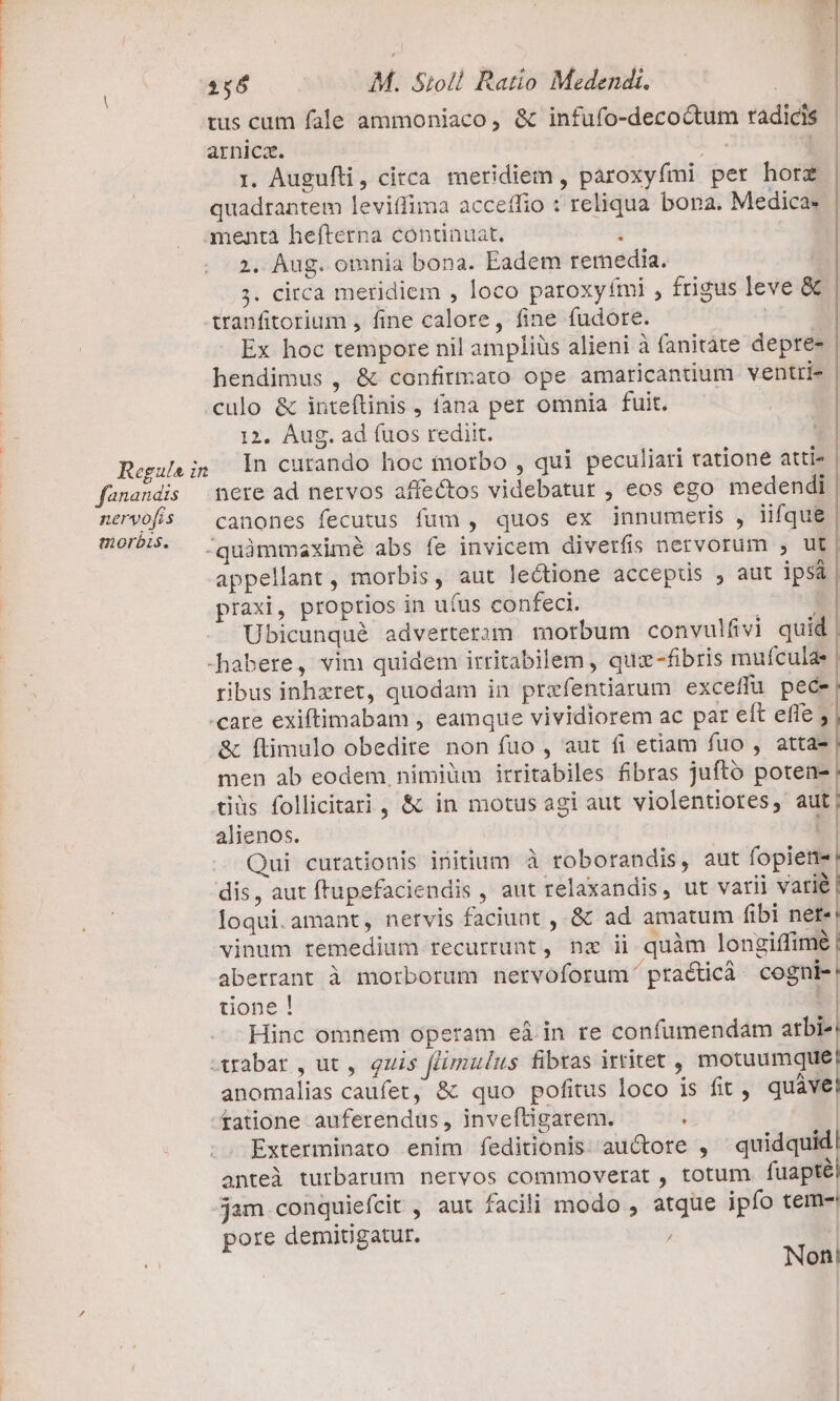 OR. MMC Regula in fananais nervofis morbis. 256 M. Sioll Ratio Medendi. tus cum fale ammoniaco, &amp; infufo-decoctum radicis arnica. ! | i. Auguíli, circa meridiem , paroxyfmi per hore quadrantem leviífima acceffio : reliqua bona. Medica 2. Àug. omnia bona. Eadem remedia. ;. circa meridiem , loco paroxyfmi , frigus leve &amp; tranfitorium , fine calore, fine fudote. Rx Ex hoc tempore nil ampliüs alieni à fanitate depre- hendimus , &amp; confirmato ope amaricantium ventri- culo &amp; inteftinis , fana per omnia fuit. 12. Aug. ad (uos rediit. In curando hoc morbo , qui peculiari tatione atti- canones fecutus fum, quos ex innumeris , iifque appellant , morbis, aut lectione acceptus , aut ipsa praxi, proprios in u(us confeci. ^ Ubicunqué adverteram morbum convulfivi quid ribus inhxret, quodam in praefendarum exceffu pece «care exiftimabam , eamque vividiorem ac par eft effe &amp; ftimulo obedite non fuo , aut fi etiam fuo , atta- men ab eodem, nimiüm irritabiles fibras jufto poten- tdüs follicitari, &amp; in motus agi aut violentiores, aut alienos. | Qui curationis initium à roborandis, aut fopiene dis, aut ftupefaciendis , aut relaxandis, ut varii varié loqui.amant, nervis faciunt , &amp; ad amatum fibi nete vinum remedium recurrunt, nz ii quàm longiffime | aberrant à morborum nervoforum ptracticà. cogni-! tone! | Hinc omnem operam eá in re confumendam arbi-! x ————————————nÁ ———————9———————À— — —A—925/00. 0 A2 8 122 ]2:]/!2)7]9/2£/2000 0:002 00 8000^wuss qM ME derpuslU cM UMEN E ELEME e RICE Susie 17 anomalias caufet, &amp; quo pofitus loco is fit, quàve tatione auferendus , inveftigarem. i | Exterminato enim feditionis auctore , quidquid| anteà turbarum nervos commoverat , totum. fuaptél jam conquiefcit , aut facili modo , atque ipfo tem- pore demitugatur. j; | Non!