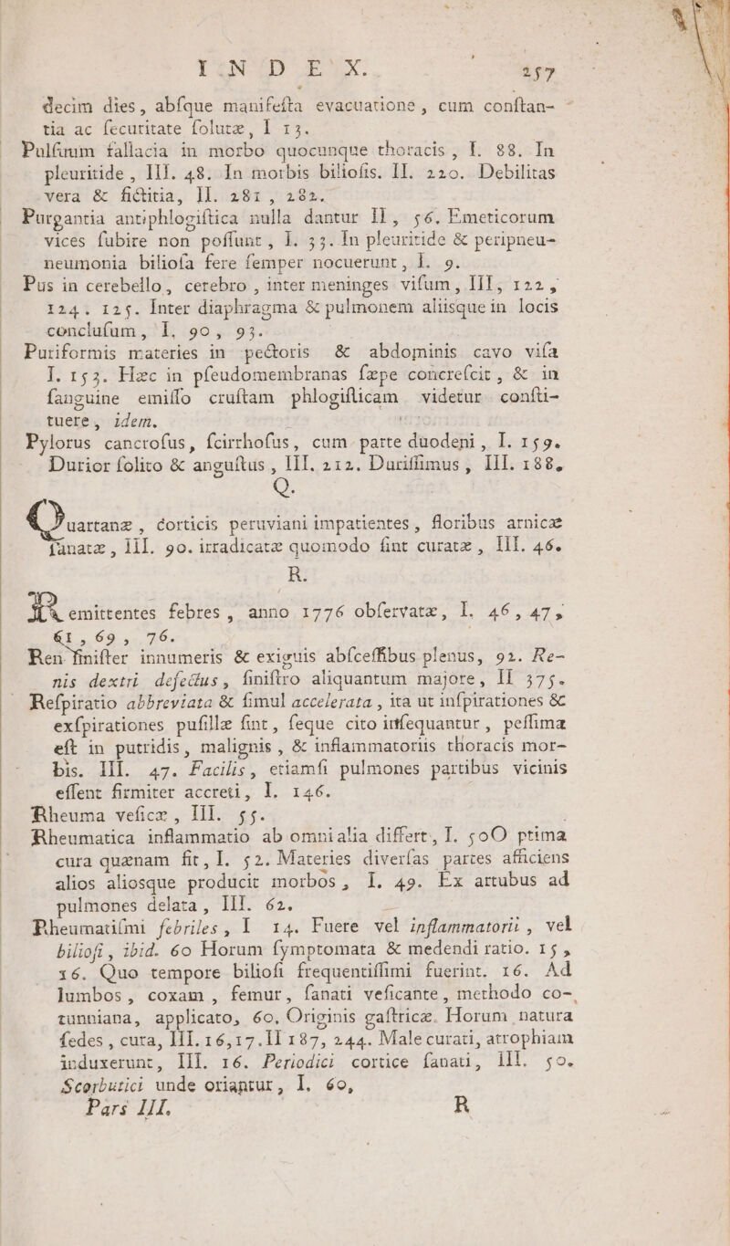 IQUED IX. : 2$7 decim dies, abfque manifeíta evacuatione , cum conftan- tia ac fecuritate folutz, I 15. Pulfuum fallacia in morbo quocunque thoracis, LI. 88. In pleuritide , III. 48. In morbis biliofis. II. 220. Debilitas vera &amp; fi&amp;itia, ]l. 28: , 282. Purgantia antiphlogiftica nulla dantur 1F, 56. Emeticorum vices fubire non poffunt, l. 55. In pleuritide &amp; peripneu- neumonia biliofa fere femper nocuerunt, l. 9. Pus in cerebello, cerebro , inter meninges vifum, IIT, 122, 124. 12$. Inter diaphragma &amp; pulmonem aliisquein locis conclufum, 1, 90, 935. | | Puriformis materies in pectoris &amp; abdominis cavo viía I. 153. Hzc in pfeudomembranas fzpe concrefcit , &amp; in fanguine emiífo cruftam phlogificam — videtur. confü- tuere, idem. HE Pylorus cancrofus, fcirrhofus, cum. parte duodeni , I. 155. Durior folito &amp; anguítus , III. 212. Duriffimus, III. 188, ; ME , Corticis peruviani impatientes, floribus arnicz jfanatz , llI. 9o. izradicatz quomodo fint curate ,. lI. 46. R. RU audies febres ,, anno. 1776 obfervatz, l. 46, 47, &amp;1,69, 76. : Ren fnifter innumeris &amp; exiguis abíceffibus plenus, 92. Re- nis dextri defedus, finifiro aliquantum majore, Il 575. Refpiratio abbreviata &amp; fimul accelerata , ita ut infpirationes &amp; exípirationes pufille fint, feque cito itfequantur, peífima eft in putridis, malignis , &amp; inflammatoriis thoracis mor- bis. Il. 47. Pacis, etiamfi pulmones parübus vicinis effent firmiter accreti, l. 146. Wheuma vefice , Ill. 55. ) Rheumatica inflammatio ab omnialia differt, T. oO ptima cura quaenam fit, I. 52. Materies diverías partes afüciens alios aliosque producit morbos, I. 49. Ex artubus ad pulmones delata, Ill. 62. E Bheumati(mi febriles, I 14. Fuerte vel inflammatorii , vel biliofi , ibid. 6o Horum (ymptomata &amp; medendi ratio. 15 , 16. Quo tempore biliofi frequentiffimi fuerint. 16. Ad lumbos, coxam , femur, fanati veficante, methodo co-, tunniana, applicato, 6o, Originis gafltricz. Horum natura fedes , cura, 111. 16, 17.11 187, 244. Malecurati, atrophiam induxerunt, IIl. 16. Periodici cortice fana, lll. $o. Scorbutici unde oriantur, l. 6o,