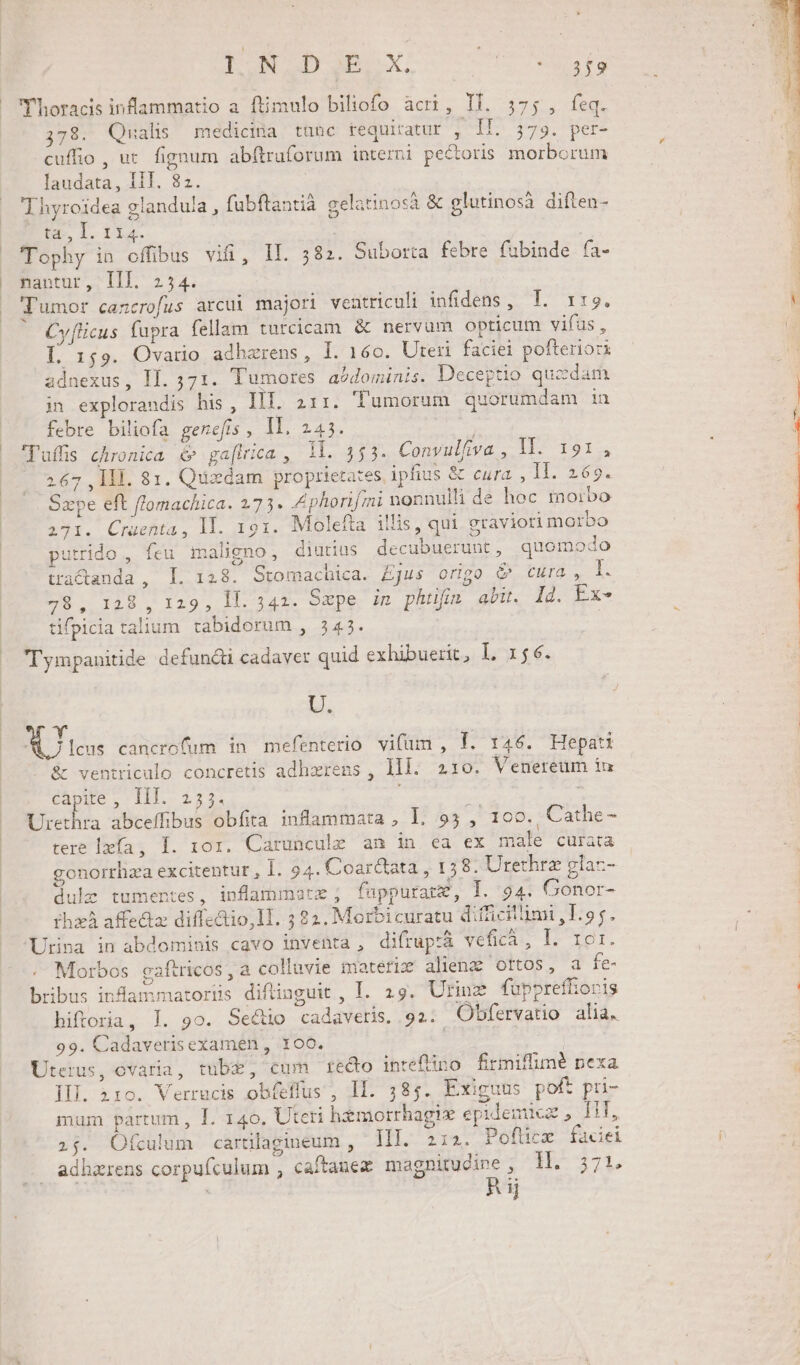 LUN GD E AA EE Uusfo Thoracis inflammatio a. ftimulo biliofo acri, Il. 5375, feq. ,78. Qualis medicina tunc requiratur , II. 579. per- cuffio, uc. fignum abftruforum interni pectoris morborum laudata, III. 82. Thyroidea glandu/a , fubftantia gelatinosà &amp; glutinosà diften- CNEME DT Tophy in offibus vifi, IL. 582. Suborta febre fubinde fa- nantur, [IlI. 254. J'umor cancrofus arcui majori ventriculi infidens , T. 1:9. Cy[licus fapra fellam turcicam. &amp; nervum opticum vifüus , L 159. Ovario adhzrens, I. 160. Uteri faciei pofteriori adnexus, IL. 571. Tumores. aódominis. Deceptio quzdam jin explorandis his , IIT. 211. 'lumorum quorumdam iu febre biliofa genefts , Il. 245. luffis chronica é ga[irica , 1l. 353. Convulfiva , 117 1914 267 , IIl. 81. Quxdam proprietates ipfius &amp; cura , ll. 269. Sxype eft flomachica. 273. Zphorifmi nonnulli de hoc morbo 271. Cruenta, ll. 191. Molefta illis, qui graviori morbo utrido , feu maligno, diutius decubuerunt, quomodo tractanda , I. 128. Stomachica. £jus origo &amp;^ cura, I. 78, 128 , 129, 11. 342. Sepe inm phtifis abu. Ij. Ex- tifpicia talium tabidorum , 345. | T'ympanitide defündii cadaver quid exhibuerit, I, 156. Li. Y dei | I lcus cancrofum in mefenterio vifümi , Í. 146. Hepati &amp; ventriculo concretis adhzrens , lll. 210. Venereum iu capite, IIT. 255. | Urethra abceffibus obfita inflammata , I. 95 , 100. Cathe- tere lxfa, I. 101. Caruncule an in ea ex male curata gonorrhza excitentut , I. 94. Coar&amp;ata , 158. Urethrz glac- dulz tumentes, inflammate ; fuppurate, I. 94. Gonor- thzà affe&amp;z diffedtio,ll. ; 22. Merbicuratu difficillimi ,T.95. Urina in abdominis cavo inventa , difrup:à vefica, I. EI. Morbos gaftricos, a colluvie imateriz alienz ottos, a fe- bribus inflammatoriis diflinguit , I. 29. Urinz fupprefioris hiftoria, ]. 9o. Sectio cadaveris. 92: Obfervatio alia. 99. Cadaverisexamen , 100. | Uterus, ovaria, tubz, cum recto inteftino firmiffimé pexa II]. 210. Verrucis obfeflus , II. 385. Exiguus poft pri- mum partum , I. 140, Uteri hémorrhagie epidemicz , HT, 254. Ofculum carülagineum , IH]. 2:2. Pofücx facei adhzrens corpufculum , caftanez magnitudine ; 1l. 371. | Rij