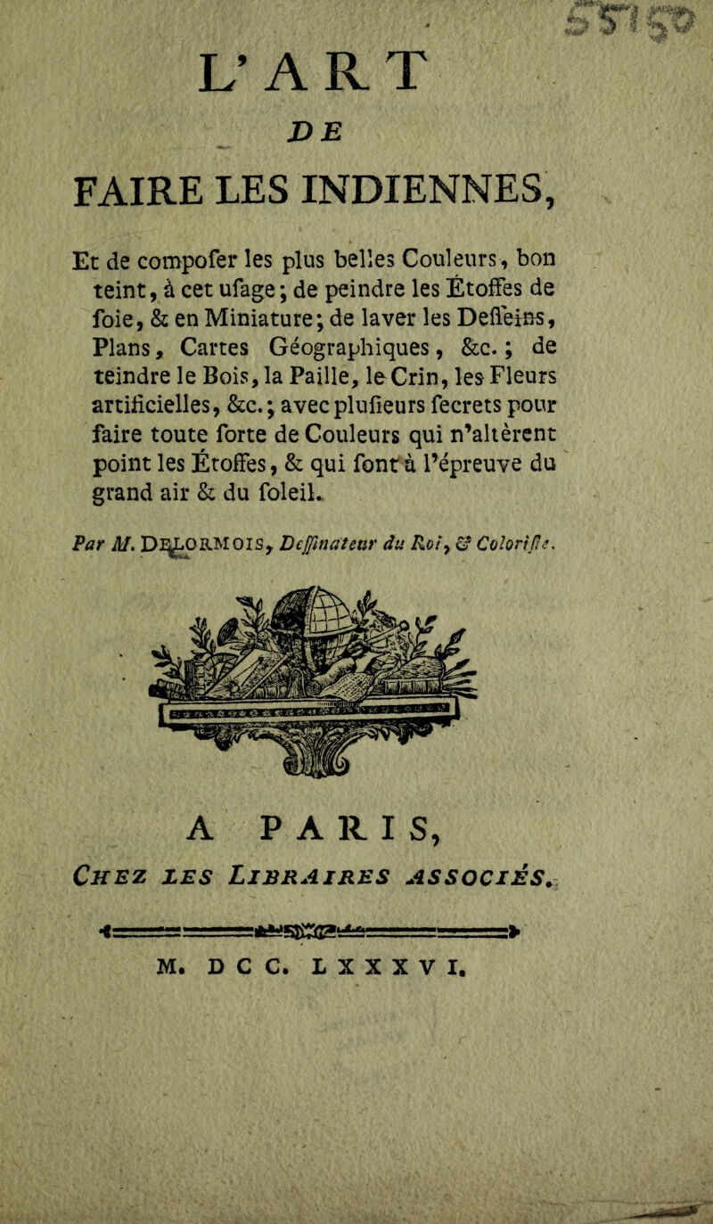 Par M. Dlj^aMolSy Dcjftnatenr du Roiy & Colorijie. Et de compofer les plus belles Couleurs, bon teint, à cet ufage ; de peindre les Étoffes de foie, & en Miniature; de laver les Defleins, Plans, Cartes Géographiques, &c. ; de teindre le Bois, la Paille, leCrin, les Fleurs artificielles, &c.; avecplufieurs fecrets pour faire toute forte de Couleurs qui n’alièrent point les Étoffes, & qui font à Pépreuve du grand air & du foleih