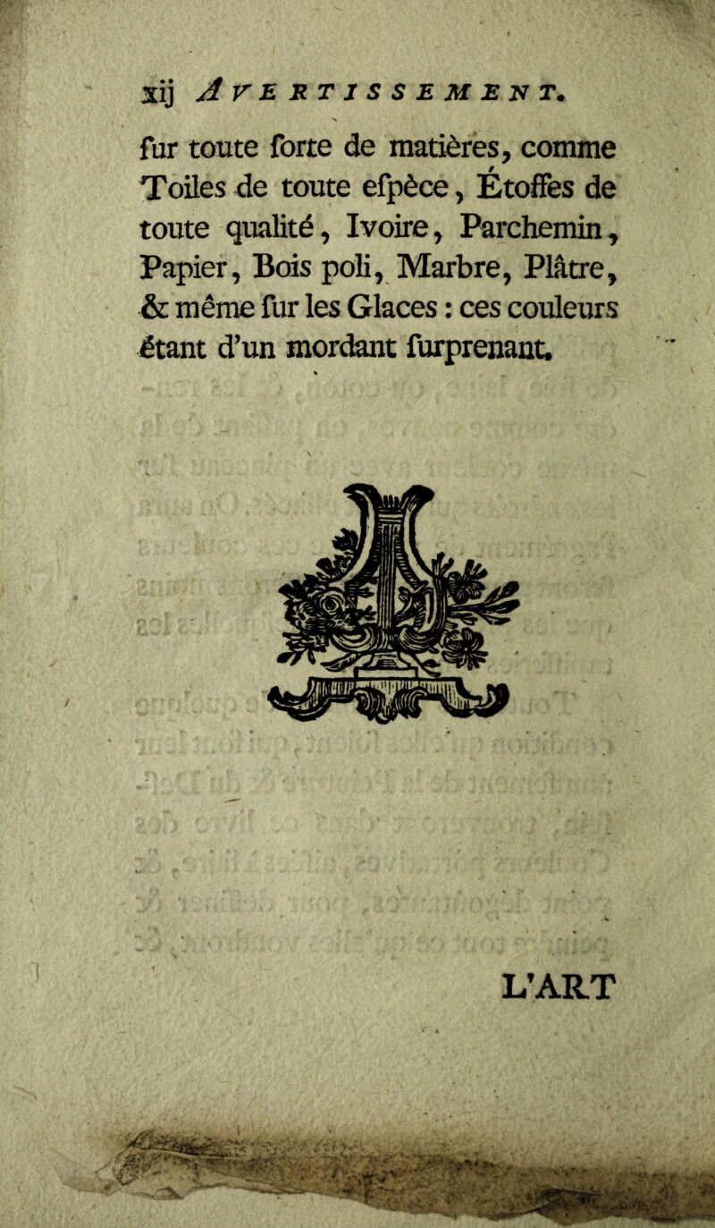 fur toute forte de matières, comme Toiles de toute efpèce, Étoffes de toute qualité, Ivoire, Parchemin, Papier, Bois poli. Marbre, Plâtre, & même fur les Glaces : ces couleurs étant d’un mordant furprenant.