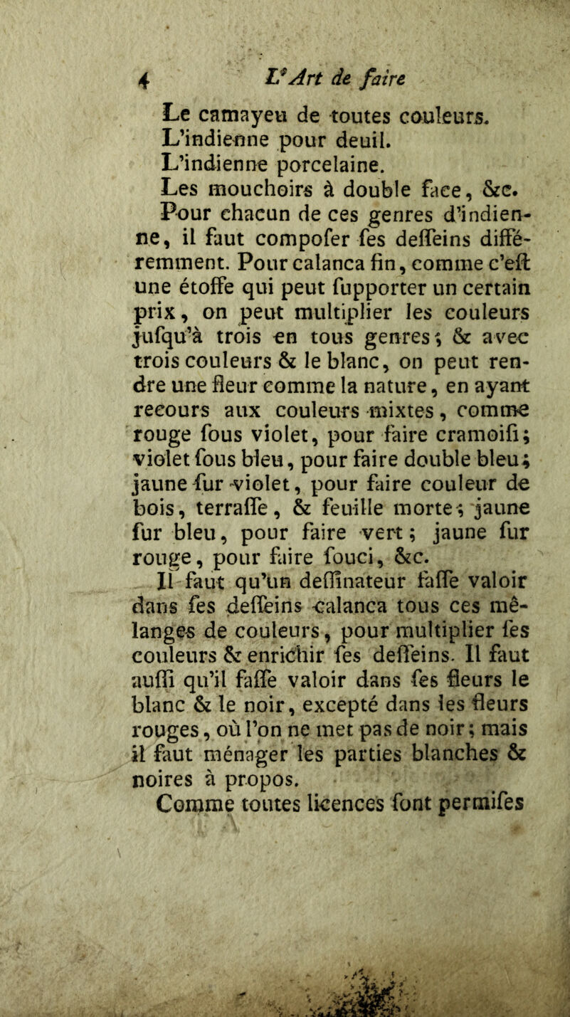 Le camayeu de toutes couleurs. L’indieune pour deuil. L’indienne porcelaine. Les mouchoirs à double face, &e. Pour chacun de ces genres dMndien- ne, il faut compofer fes defleins diffé- remment. Pourcalanca fin, comme e’eft une étoffe qui peut fupporter un certain prix, on peut multiplier les couleurs jufqu’à trois en tous genres î & avec trois couleurs & le blanc, on peut ren- dre une fleur comme la nature, en ayant recours aux couleurs mixtes, comme rouge fous violet, pour faire cramoifi; violet fous bleu, pour faire double bleu; jaune fur violet, pour faire couleur de bois, terraffe, & feuille morte; jaune fur bleu, pour faire vert ; jaune fur rouge, pour faire fouci, &c. Il faut qu’un deffînateur faffe valoir dans fes deffeins -calanca tous ces mé- langes de couleurs, pour multiplier les couleurs & enrichir fes defleins. Il faut auffi qu’il faffe valoir dans fes fleurs le blanc & le noir, excepté dans les fleurs rouges, où l’on ne met pas de noir ; mais il faut ménager les parties blanches ôe noires à propos. Comme toutes licences font permifes