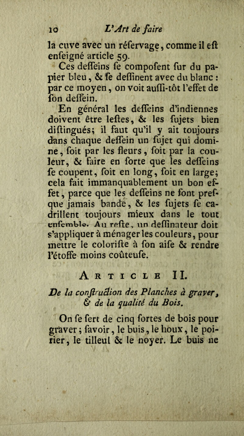 la cuve avec un réfervage, comme il eft enfeigné article 59. Ces defîeins fe compofent fur du pa- pier bleu, & fe deffinent avec du blanc : par ce moyen, on voit auffi-tôt l’effet de fon deffein. En général les deffeins d’indiennes doivent être leftes, & les fujets bien diftingués; il faut qu’il y ait toujours dans chaque deffein un fujet qui domi- ne , foit par les fleurs, foit par la cou- leur, & faire en forte que les deffeins fe coupent, foit en long, foit en large; cela fait immanquablement un bon ef- fet , parce que les deffeins ne font pref- que Jamais bande, & les fujets fe ca- drillent toujours mieux dans le tout enfemble. Au refte, un deffinateur doit s’appliquer à ménageries couleurs, pour mettre le colorifle à fon aife & rendre l’étoffe moins coûteufe. Article IL De la confiruclion des Planches à graver » & de la qualité du Bois, On fe fert de cinq fortes de bois pour graver ; favoir, le buis, le houx, le poi- rier, le tilleul & le noyer. Le buis ne