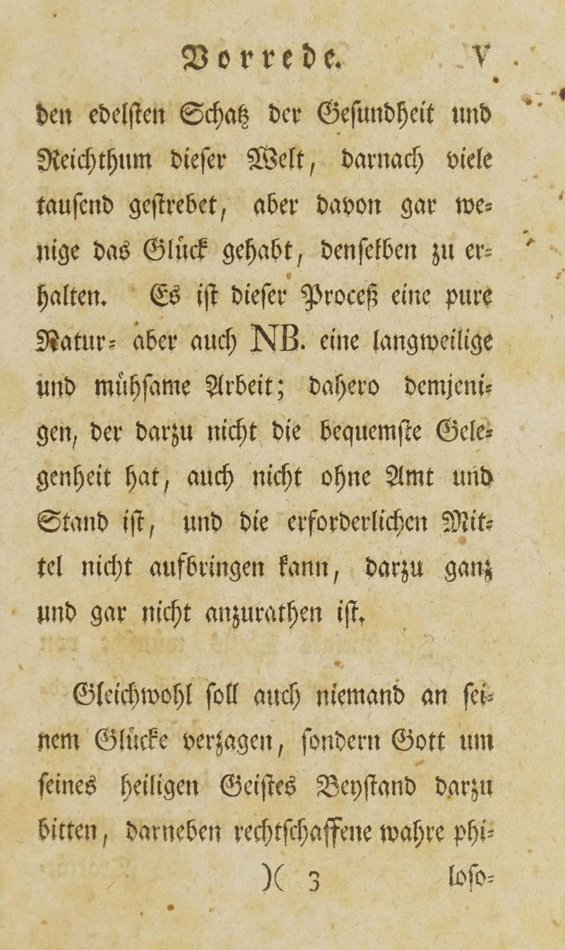 den edelſten Schatz der Geſundheit und Reichthum dieſer Welt, darnach viele tauſend geſtrebet, aber davon gar we— nige das Gluͤck gehabt, denſelben zu er— halten. Es iſt dieſer Proceß eine pure Natur⸗ aber auch NB. eine langweilige und muͤhſame Arbeit; dahero demjeni⸗ gen, der darzu nicht die bequemſte Gele: genheit hat, auch nicht ohne Amt und Stand iſt, und die erforderlichen Mit: tel nicht aufbringen kann, darzu ganz und gar nicht anzurathen iſt. Gleichwohl ſoll auch niemand an ſei⸗ nem Glüͤcke verzagen, ſondern Gott um ſeines heiligen Geiſtes Beyſtand darzu bitten, darneben rechtſchaffene wahre phi⸗ 9655 Iofe-